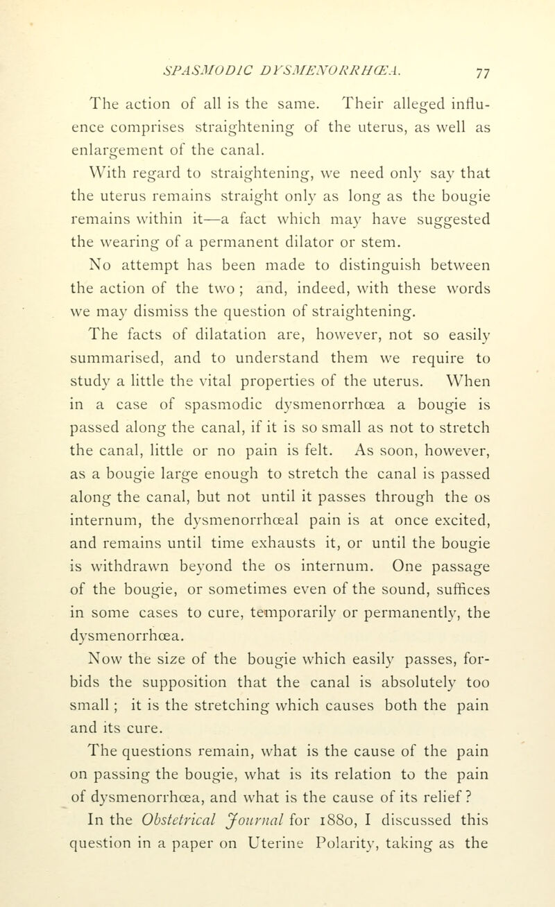 The action of all is the same. Their alleged influ- ence comprises straightening of the uterus, as well as enlargement of the canal. With regard to straightening, we need only say that the uterus remains straight only as long as the bougie remains within it—a fact which may have suggested the wearing of a permanent dilator or stem. No attempt has been made to distinguish between the action of the two ; and, indeed, with these words we may dismiss the question of straightening. The facts of dilatation are, however, not so easily summarised, and to understand them we require to study a little the vital properties of the uterus. When in a case of spasmodic dysmenorrhcea a bougie is passed along the canal, if it is so small as not to stretch the canal, little or no pain is felt. As soon, however, as a bougie large enough to stretch the canal is passed along the canal, but not until it passes through the os internum, the dysmenorrhceal pain is at once excited, and remains until time exhausts it, or until the bougie is withdrawn beyond the os internum. One passage of the bougie, or sometimes even of the sound, suffices in some cases to cure, temporarily or permanently, the dysmenorrhcea. Now the size of the bougie which easily passes, for- bids the supposition that the canal is absolutely too small; it is the stretching which causes both the pain and its cure. The questions remain, what is the cause of the pain on passing the bougie, what is its relation to the pain of dysmenorrhcea, and what is the cause of its relief? In the Obstetrical Journal for 1880, I discussed this question in a paper on Uterine Polarity, taking as the