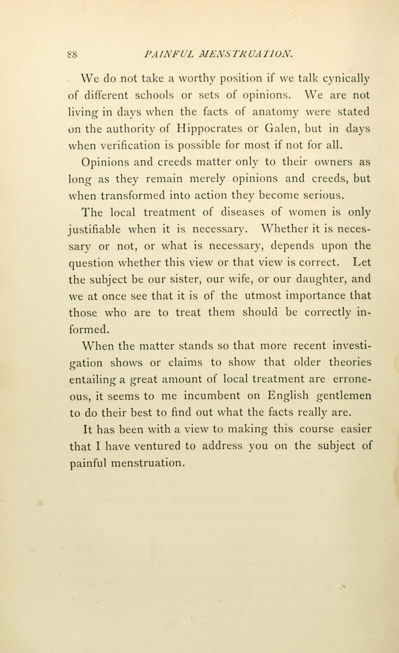 We do not take a worthy position if we talk cynically of different schools or sets of opinions. We are not living in days when the facts of anatomy were stated on the authority of Hippocrates or Galen, but in days when verification is possible for most if not for all. Opinions and creeds matter only to their owners as long as they remain merely opinions and creeds, but when transformed into action they become serious. The local treatment of diseases of women is only justifiable when it is necessary. Whether it is neces- sary or not, or what is necessary, depends upon the question whether this view or that view is correct. Let the subject be our sister, our wife, or our daughter, and we at once see that it is of the utmost importance that those who are to treat them should be correctly in- formed. When the matter stands so that more recent investi- gation shows or claims to show that older theories o entailing a great amount of local treatment are errone- ous, it seems to me incumbent on English gentlemen to do their best to find out what the facts really are. It has been with a view to making this course easier that I have ventured to address you on the subject of painful menstruation.