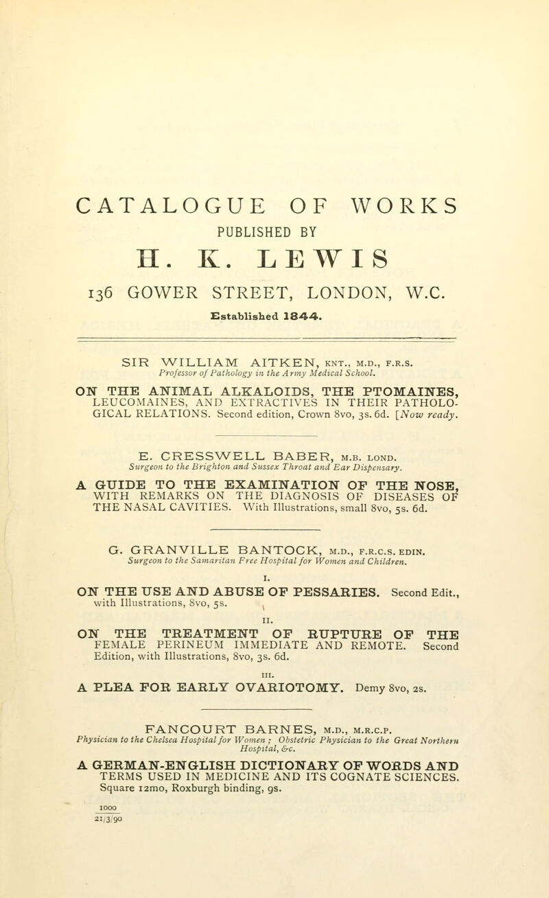 CATALOGUE OF WORKS PUBLISHED BY H. K. LEWIS 136 GOWER STREET, LONDON, W.C. Established 1844. SIR WILLIAM AITKEN, knt., m.d., f.r.s. Professor of Pathology in the Army Medical School. ON THE ANIMAL ALKALOIDS, THE PTOMAINES, LEUCOMAINES, AND EXTRACTIVES IN THEIR PATHOLO- GICAL RELATIONS. Second edition, Crown 8vo, 3s. 6d. [Now ready. E. CRESSWELL BABER, m.b. lond. Surgeon to the Brighton and Sussex Throat and Ear Dispensary. A GUIDE TO THE EXAMINATION OF THE NOSE, WITH REMARKS ON THE DIAGNOSIS OF DISEASES OF THE NASAL CAVITIES. With Illustrations, small 8vo, 5s. 6d. G. GRANVILLE BANTOCK, m.d., f.r.c.s. edin. Surgeon to the Samaritan Free Hospital for Women and Children. I. ON THE USE AND ABUSE OP PESSARIES. Second Edit., with Illustrations, 8vo, 5s. . 11. ON THE TREATMENT OP RUPTURE OP THE FEMALE PERINEUM IMMEDIATE AND REMOTE. Second Edition, with Illustrations, 8vo, 3s. 6d. in. A PLEA POR EARLY OVARIOTOMY. Demy 8vo, 2s. FANCOURT BARNES, m.d., m.r.c.p. Physician to the Chelsea Hospital for Women ; Obstetric Physician to the Great Northern Hospital, &c. A GERMAN-ENGLISH DICTIONARY OF WORDS AND TERMS USED IN MEDICINE AND ITS COGNATE SCIENCES. Square i2mo, Roxburgh binding, gs. 1000 21/3/90