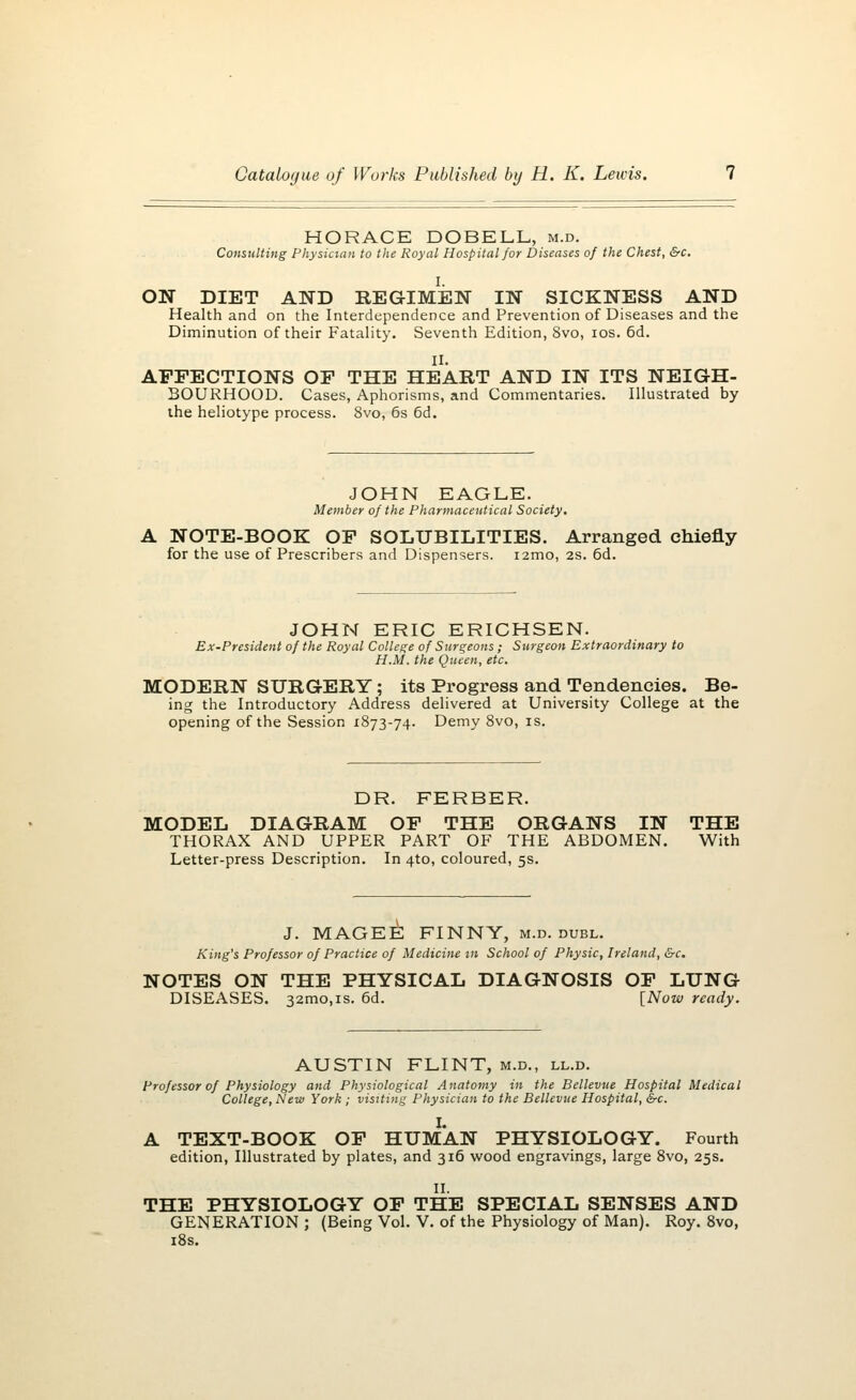 HORACE DOBELL, m.d. Consulting Physician to the Royal Hospital for Diseases of the Chest, &c. ON DIET AND REGIMEN IN SICKNESS AND Health and on the Interdependence and Prevention of Diseases and the Diminution of their Fatality. Seventh Edition, 8vo, ios. 6d. II. AFFECTIONS OF THE HEART AND IN ITS NEIGH- BOURHOOD. Cases, Aphorisms, and Commentaries. Illustrated by the heliotype process. 8vo, 6s 6d. JOHN EAGLE. Member of the Pharmaceutical Society. A NOTE-BOOK OF SOLUBILITIES. Arranged chiefly for the use of Prescribers and Dispensers. i2mo, 2s. 6d. JOHN ERIC ERICHSEN. Ex-President of the Royal College of Surgeons ; Surgeon Extraordinary to H.M. the Queen, etc. MODERN SURGERY; its Progress and Tendencies. Be- ing the Introductory Address delivered at University College at the opening of the Session 1873-74. Demy 8vo, is. DR. FERBER. MODEL DIAGRAM OF THE ORGANS IN THE THORAX AND UPPER PART OF THE ABDOMEN. With Letter-press Description. In 4to, coloured, 5s. J. MAGEE FINNY, m.d. dubl. King's Professor of Practice of Medicine 111 School of Physic, Ireland, &c. NOTES ON THE PHYSICAL DIAGNOSIS OF LUNG DISEASES. 32mo,is. 6d. [Now ready. AUSTIN FLINT, m.d., ll.d. Professor of Physiology and Physiological Anatomy in the Bellevue Hospital Medical College, New York ; visiting Physician to the Bellevue Hospital, Src. I. A TEXT-BOOK OF HUMAN PHYSIOLOGY. Fourth edition, Illustrated by plates, and 316 wood engravings, large 8vo, 25s. II. THE PHYSIOLOGY OF THE SPECIAL SENSES AND GENERATION ; (Being Vol. V. of the Physiology of Man). Roy. 8vo, 18s.