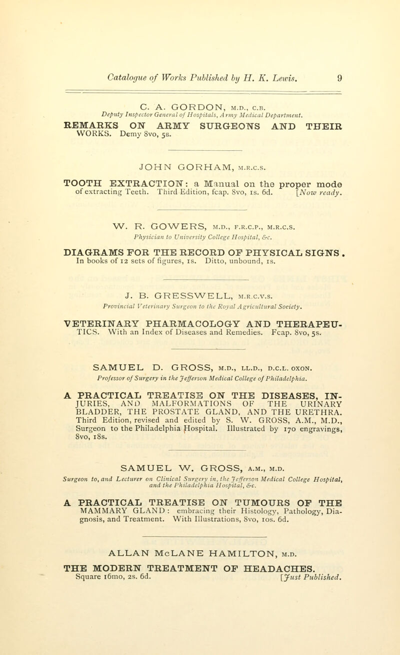 C. A. GORDON, m.d., c.b. Deputy Inspector General of Hospitals, Army Medical Department. REMARKS ON ARMY SURGEONS AND THEIR WORKS. Demy 8vo, 5s. JOHN GORHAM, m.r.c.s. TOOTH EXTRACTION: a Manual on the proper mode of extracting Teeth. Third Edition, fcap. 8vo, is. 6d. [Now ready. W. R. GOWERS, M.D., F.R.C.P., M.R.C.S. Physician to University College Hospital, &c. DIAGRAMS FOR THE RECORD OF PHYSICAL SIGNS In books of 12 sets of figures, is. Ditto, unbound, is. J. B. GRESSWELL, m.r.c.v.s. Provincial Veterinary Surgeon to the Royal Agricultural Society. VETERINARY PHARMACOLOGY AND THERAPEU- TICS. With an Index of Diseases and Remedies. Fcap. 8vo, 5s. SAMUEL D. GROSS, m.d., ll.d., d.c.l. oxon. Professor of Surgery in the Jefferson Medical College of Philadelphia. A PRACTICAL TREATISE ON THE DISEASES, IN- JURIES, AND MALFORMATIONS OF THE URINARY BLADDER, THE PROSTATE GLAND, AND THE URETHRA. Third Edition, revised and edited by S. W. GROSS, A.M., M.D., Surgeon to the Philadelphia Hospital. Illustrated by 170 engravings, 8vo, 18s. SAMUEL W. GROSS, a.m., m.d. Surgeon to, and Lecturer on Clinical Surgery in, the Jefferson Medical College Hospital, and the Philadelphia Hospital, &c. A PRACTICAL TREATISE ON TUMOURS OF THE MAMMARY GLAND: embracing their Histology, Pathology, Dia- gnosis, and Treatment. With Illustrations, 8vo, 10s. 6d. ALLAN McLANE HAMILTON, m.d. THE MODERN TREATMENT OF HEADACHES. Square i6mo, 2s. 6d. [Just Published.