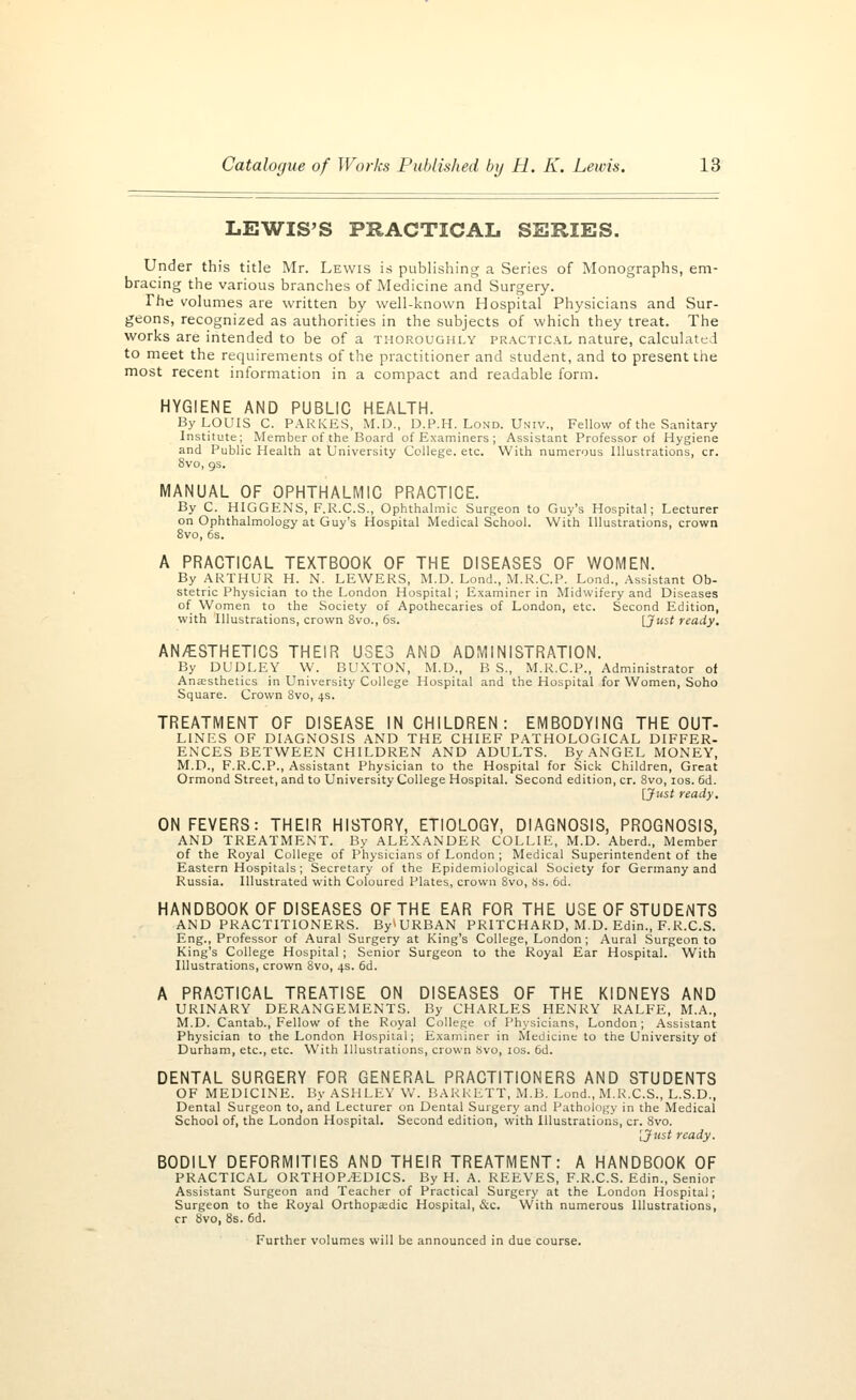 LEWIS'S PRACTICAL SERIES. Under this title Mr. Lewis is publishing a Series of Monographs, em- bracing the various branches of Medicine and Surgery. The volumes are written by well-known Hospital Physicians and Sur- geons, recognized as authorities in the subjects of which they treat. The works are intended to be of a thoroughly practical nature, calculated to meet the requirements of the practitioner and student, and to present the most recent information in a compact and readable form. HYGIENE AND PUBLIC HEALTH. By LOUIS C. PARKES, M.D., D.P.H. Lond. Univ., Fellow of the Sanitary Institute; Member of the Board of Examiners ; Assistant Professor of Hygiene and Public Health at University College, etc. With numerous Illustrations, cr. 8vo, 9s. MANUAL OF OPHTHALMIC PRACTICE. By C. HIGGENS, F.R.C.S., Ophthalmic Surgeon to Guy's Hospital; Lecturer on Ophthalmology at Guy's Hospital Medical School. With Illustrations, crown 8vo, 6s. A PRACTICAL TEXTBOOK OF THE DISEASES OF WOMEN. By ARTHUR H. N. LEWERS, M.D. Lond., M.R.C.P. Lond., Assistant Ob- stetric Physician to the London Hospital; Examiner in Midwifery and Diseases of Women to the Society of Apothecaries of London, etc. Second Edition, with Illustrations, crown 8vo., 6s. [Just ready. AN/ESTHETICS THEIR USES AND ADMINISTRATION. By DUDLEY W. BUXTON, M.D., BS, M.R.C.P., Administrator of Anaesthetics in University College Hospital and the Hospital for Women, Soho Square. Crown 8vo, 4s. TREATMENT OF DISEASE IN CHILDREN: EMBODYING THE OUT- LINES OF DIAGNOSIS AND THE CHIEF PATHOLOGICAL DIFFER- ENCES BETWEEN CHILDREN AND ADULTS. By ANGEL MONEY, M.D., F.R.C.P., Assistant Physician to the Hospital for Sick Children, Great Ormond Street, and to University College Hospital. Second edition, cr. 8vo, 10s. 6d. [Just ready. ON FEVERS: THEIR HISTORY, ETIOLOGY, DIAGNOSIS, PROGNOSIS, AND TREATMENT. By ALEXANDER COLLIE, M.D. Aberd., Member of the Royal College of Physicians of London ; Medical Superintendent of the Eastern Hospitals; Secretary of the Epidemiological Society for Germany and Russia. Illustrated with Coloured Plates, crown 8vo, Ss. 6d. HANDBOOK OF DISEASES OF THE EAR FOR THE USE OF STUDENTS AND PRACTITIONERS. By^URBAN PRITCHARD, M.D. Edin., F.R.C.S. Eng., Professor of Aural Surgery at King's College, London; Aural Surgeon to King's College Hospital ; Senior Surgeon to the Royal Ear Hospital. With Illustrations, crown 8vo, 4s. 6d. A PRACTICAL TREATISE ON DISEASES OF THE KIDNEYS AND URINARY DERANGEMENTS. By CHARLES HENRY RALFE, M.A., M.D. Cantab., Fellow of the Royal College of Physicians, London; Assistant Physician to the London Hospital; Examiner in Medicine to the University of Durham, etc., etc. With Illustrations, crown Svo, 10s. 6d. DENTAL SURGERY FOR GENERAL PRACTITIONERS AND STUDENTS OF MEDICINE. By ASHLEY W. BARRETT, M.B. Lond., M.R.C.S., L.S.D., Dental Surgeon to, and Lecturer on Dental Surgery and Pathology in the Medical School of, the London Hospital. Second edition, with Illustrations, cr. Svo. [Just ready. BODILY DEFORMITIES AND THEIR TREATMENT: A HANDBOOK OF PRACTICAL ORTHOPAEDICS. By H. A. REEVES, F.R.C.S. Edin., Senior Assistant Surgeon and Teacher of Practical Surgery at the London Hospital; Surgeon to the Royal Orthopaedic Hospital, &c. With numerous Illustrations, cr 8vo, 8s. 6d. Further volumes will be announced in due course.