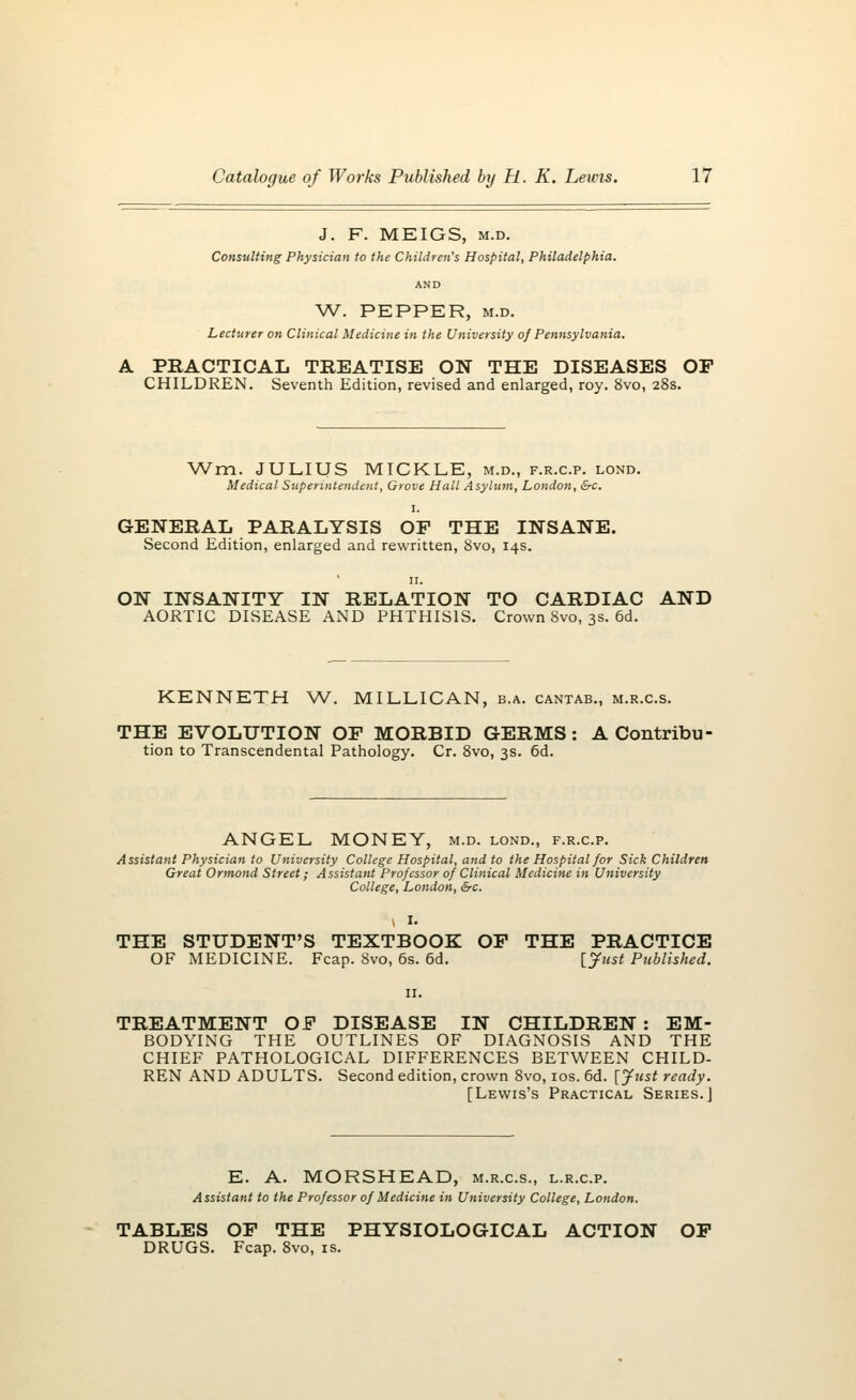 J. F. MEIGS, m.d. Consulting Physician to the Children's Hospital, Philadelphia. AND W. PEPPER, m.d. Lecturer on Clinical Medicine in the University of Pennsylvania. A PRACTICAL TREATISE ON THE DISEASES OF CHILDREN. Seventh Edition, revised and enlarged, roy. 8vo, 28s. Wm. JULIUS MICKLE, m.d., f.r.c.p. lond. Medical Superintendent, Grove Hall Asylum, London, &c. 1. GENERAL PARALYSIS OP THE INSANE. Second Edition, enlarged and rewritten, 8vo, 14s. ON INSANITY IN RELATION TO CARDIAC AND AORTIC DISEASE AND PHTHISIS. Crown 8vo, 3s. 6d. KENNETH W. MILLICAN, b.a. cantab., m.r.c.s. THE EVOLUTION OP MORBID GERMS: A Contribu- tion to Transcendental Pathology. Cr. 8vo, 3s. 6d. ANGEL, MONEY, m.d. lond., f.r.c.p. Assistant Physician to University College Hospital, and to the Hospital for Sick Children Great Ormond Street; Assistant Professor of Clinical Medicine in University College, London, &c. THE STUDENT'S TEXTBOOK OP THE PRACTICE OF MEDICINE. Fcap. 8vo, 6s. 6d. [Just Published. TREATMENT OP DISEASE IN CHILDREN : EM- BODYING THE OUTLINES OF DIAGNOSIS AND THE CHIEF PATHOLOGICAL DIFFERENCES BETWEEN CHILD- REN AND ADULTS. Second edition, crown 8vo, 10s. 6d. [yust ready. [Lewis's Practical Series.] E. A. MORSHEAD, m.r.c.s., l.r.c.p. Assistant to the Professor of Medicine in University College, London. TABLES OP THE PHYSIOLOGICAL ACTION OP DRUGS. Fcap. 8vo, is.