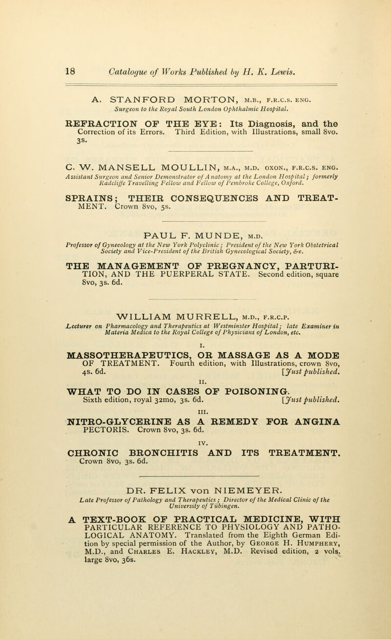 A. STANFORD MORTON, m.b., f.r.c.s. eng. Surgeon to the Royal South London Ophthalmic Hospital. REFRACTION OF THE EYE: Its Diagnosis, and the Correction of its Errors. Third Edition, with Illustrations, small 8vo. 3s. C. W. MANSELL MOULLIN, m.a., m.d. oxon., f.r.c.s. eng. Assistant Surgeon and Senior Demonstrator of A natomy at the London Hospital; formerly Radcliffe Travelling Fellow and Fellow of Pembroke College, Oxford. SPRAINS; THEIR CONSEQUENCES AND TREAT- MENT. Crown 8vo, 5s. PAUL F. MUNDE, m.d. Professor of Gynecology at the New York Polyclinic; President of the New York Obstetrical Society and Vice-President of the British Gynecological Society, &c. THE MANAGEMENT OF PREGNANCY, PARTURI- TION, AND THE PUERPERAL STATE. Second edition, square 8vo, 3s. 6d. WILLIAM MURRELL, m.d., f.r.c.p. Lecturer on Pharmacology and Therapeutics at Westminster Hospital; late Examiner in Materia Medica to the Royal College of Physicians of London, etc. MASSOTHERAPEUTICS, OR MASSAGE AS A MODE OF TREATMENT. Fourth edition, with Illustrations, crown 8vo, 4s. 6d. [Just published. 11. WHAT TO DO IN CASES OF POISONING. Sixth edition, royal 32010, 3s. 6d. [Just ptiblishcd. in. NITRO-GLYCERINE AS A REMEDY FOR ANGINA PECTORIS. Crown 8vo, 3s. 6d. IV. CHRONIC BRONCHITIS AND ITS TREATMENT. Crown 8vo, 3s. 6d. DR. FELIX von NIEMEYER. Late Professor of Pathology and Therapeutics ; Director of the Medical Clinic of the University of Tubingen. TEXT-BOOK OF PRACTICAL MEDICINE, WITH PARTICULAR REFERENCE TO PHYSIOLOGY AND PATHO- LOGICAL ANATOMY. Translated from the Eighth German Edi- tion by special permission of the Author, by George H. Humphery, M.D., and Charles E. Hackley, M.D. Revised edition, 2 vols, large 8vo, 36s.