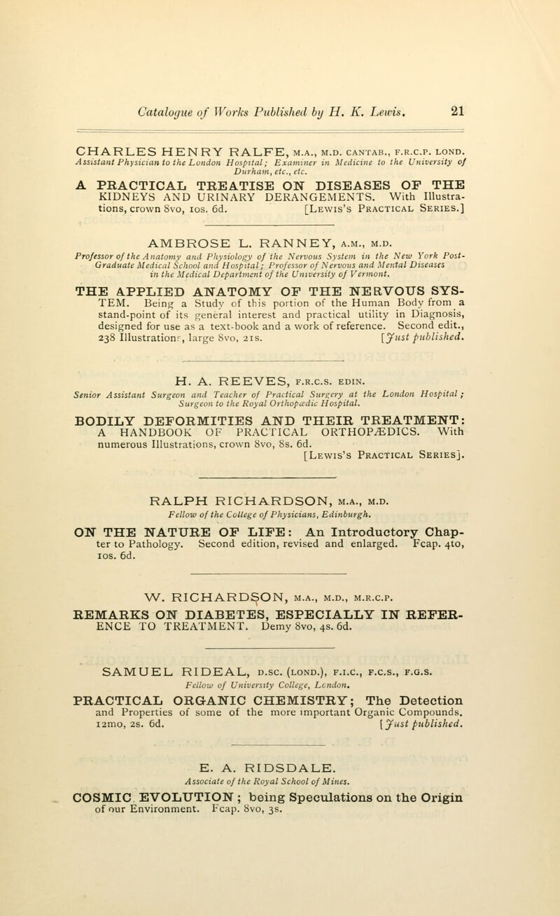 CHARLES HENRY RALFE, m.a., m.d. cantab., f.r.c.p. lond. Assistant Physician to the London Hospital; Examiner in Medicine to the University of Durham, etc., etc. A PRACTICAL TREATISE ON DISEASES OF THE KIDNEYS AND URINARY DERANGEMENTS. With Illustra- tions, crown 8vo, ios. 6d. [Lewis's Practical Series.] AMBROSE L. RANNEY, a.m., m.d. Professor of the Anatomy and Physiology of the Nervous System in the New York Post- Graduate Medical School and Hospital; Professor of Nervous and Mental Diseases in the Medical Department of the University of Vermont. THE APPLIED ANATOMY OP THE NERVOUS SYS- TEM. Being a Study of this portion of the Human Body from a stand-point of its general interest and practical utility in Diagnosis, designed for use as a text-book and a work of reference. Second edit., 238 Illustration;-, large 8vo, 21s. [Just published. H. A. REEVES, f.r.cs. edin. Senior Assistant Surgeon and Teacher of Practical Surgery at the London Hospital ; Surgeon to the Royal Orthopaedic Hospital. BODILY DEFORMITIES AND THEIR TREATMENT: A HANDBOOK OF PRACTICAL ORTHOPAEDICS. With numerous Illustrations, crown 8vo, 8s. 6d. [Lewis's Practical Series]. RALPH RICHARDSON, m.a., m.d. Fellow of the College of Physicians, Edinburgh. ON THE NATURE OF LIFE: An Introductory Chap- ter to Pathology. Second edition, revised and enlarged. Fcap. 4to, ios. 6d. W. RICHARDSON, m.a., m.d., m.r.c.p. REMARKS ON DIABETES, ESPECIALLY IN REFER- ENCE TO TREATMENT. Demy 8vo, 4s. 6d. SAMUEL RIDEAL, d.sc. (lond.), f.i.c, f.c.s., f.g.s. Fellow of University College, London. PRACTICAL ORGANIC CHEMISTRY; The Detection and Properties of some of the more important Organic Compounds. i2mo, 2S. 6d. [Just published. E. A. RIDSDALE. Associate of the Royal School of Mines. COSMIC EVOLUTION ; being Speculations on the Origin of our Environment. Fcap. 8vo, 3s.