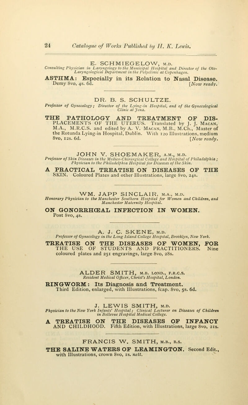 E. SCHMIEGELOW, m.d. Consulting Physician in Laryngology to the Municipal Hospital and Director of the Oto- Laryngological Department in the Polyclinic at Copenhagen. ASTHMA: Especially in its Relation to Nasal Disease. Demy 8vo, 4s. 6d. [Now ready. DR. B. S. SCHULTZE. Professor of Gynecology; Director of the Lying-in Hospital, and of the Gynecological Clinic at Jena. THE PATHOLOGY AND TREATMENT OP DIS- PLACEMENTS OF THE UTERUS. Translated by J. J. Macan, M.A., M.R.C.S. and edited by A. V. Macan, M.B., M.Ch., Master of the Rotunda Lying-in Hospital, Dublin. With 120 Illustrations, medium 8vo, 12s. 6d. [Now ready. JOHN V. SHOEMAKER, a.m., m.d. Professor of Skin Diseases in the Medico-Chirurgical College and Hospital of Philadelphia ; Physician to the Philadelphia Hospital for Diseases of the Skin. A PRACTICAL TREATISE ON DISEASES OP THE SKIN. Coloured Plates and other Illustrations, large 8vo, 24s. WM. JAPP SINCLAIR, m.a., m.d. Honorary Physician to the Manchester Southern Hospital for Women and Children, and Manchester Maternity Hospital. ON GONORRHEAL INFECTION IN WOMEN. Post 8vo, 4s. A. J. C. SKENE, m.d. Professor of Gynecology in the Long Island College Hospital, Brooklyn, New York. TREATISE ON THE DISEASES OP WOMEN, POR THE USE OF STUDENTS AND PRACTITIONERS. Nine coloured plates and 251 engravings, large 8vo, 28s. ALDER SMITH, m.b. lond., f.r.c.s. Resident Medical Officer, Christ's Hospital, London. RINGWORM : Its Diagnosis and Treatment. Third Edition, enlarged, with Illustrations, fcap. 8vo, 5s. 6d. J. LEWIS SMITH, m.d. Physician to the New York Infants' Hospital; Clinical Lecturer on Diseases of Children in Bellevue Hospital Medical College. A TREATISE ON THE DISEASES OP INFANCY AND CHILDHOOD. Fifth Edition, with Illustrations, large 8vo, 21s. FRANCIS W. SMITH, m.b., b.s. THE SALINE WATERS OP LEAMINGTON. Second Edit., with Illustrations, crown 8vo, is. nett.