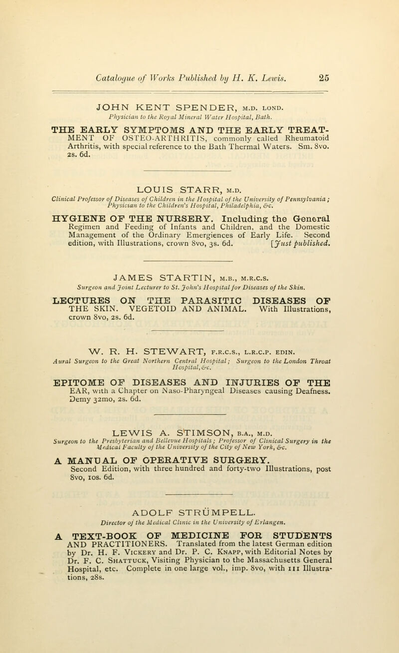 JOHN KENT SPENDER, m.d. lond. Physician to the Royal Mineral Water Hospital, Bath. THE EARLY SYMPTOMS AND THE EARLY TREAT- MENT OF OSTEO-ARTHRITIS, commonly called Rheumatoid Arthritis, with special reference to the Bath Thermal Waters. Sm. 8vo. 2S. 6d. LOUIS STARR, m.d. Clinical Professor of Diseases of Children in the Hospital of the University of Pennsylvania; Physician to the Children's Hospital, Philadelphia, &c. HYGIENE OF THE NURSERY. Including the General Regimen and Feeding of Infants and Children, and the Domestic Management of the Ordinary Emergiences of Early Life. Second edition, with Illustrations, crown 8vo, 3s. 6d. [jfust published. JAMES STARTIN, m.b., m.r.c.s. Surgeon and Joint Lecturer to St. John's Hospital for Diseases of the Skin. LECTURES ON THE PARASITIC DISEASES OP THE SKIN. VEGETOID AND ANIMAL. With Illustrations, crown 8vo, 2s. 6d. W. R. H. STEWART, f.r.c.s., l.r.c.p. edin. Aural Surgeon to the Great Northern Central Hospital; Surgeon to the London Throat Hospital,&c. EPITOME OF DISEASES AND INJURIES OF THE EAR, with a Chapter on Naso-Pharyngeal Diseases causing Deafness. Demy 32mo, 2s. 6d. LEWIS A. STIMSON, b.a., m.d. Surgeon to the Presbyterian and Bellevue Hospitals ; Professor of Clinical Surgery in the Medical Faculty of the University of the City of New York, &c. A MANUAL OF OPERATIVE SURGERY. Second Edition, with three hundred and forty-two Illustrations, post 8vo, 10s. 6d. ADOLF STRUMPELL. Director of the Medical Clinic in the University of Erlangen. TEXT-BOOK OF MEDICINE FOR STUDENTS AND PRACTITIONERS. Translated from the latest German edition by Dr. H. F. Vickery and Dr. P. C. Knapp, with Editorial Notes by Dr. F. C. Shattuck, Visiting Physician to the Massachusetts General Hospital, etc. Complete in one large vol., imp. 8vo, with in Illustra- tions, 28s.