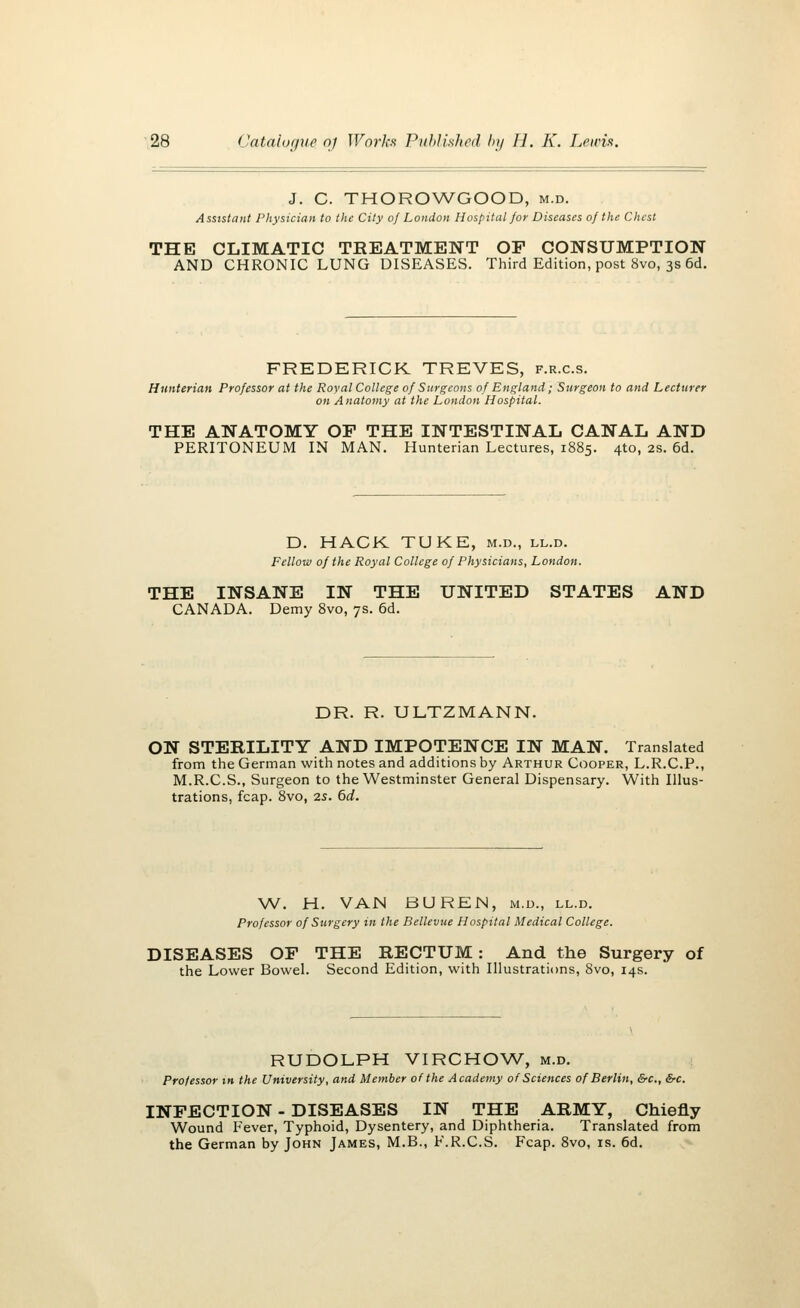 J. C. THOROWGOOD, m.d. Assistant Physician to the City of London Hospital for Diseases of the Chest THE CLIMATIC TREATMENT OF CONSUMPTION AND CHRONIC LUNG DISEASES. Third Edition, post 8vo, 3s 6d. FREDERICK TREVES, f.r.c.s. Hunterian Professor at the Royal College of Surgeons of England; Surgeon to and Lecturer on Anatomy at the London Hospital. THE ANATOMY OP THE INTESTINAL CANAL AND PERITONEUM IN MAN. Hunterian Lectures, 1885. 4to, 2s. 6d. D. HACK TUKE, m.d., ll.d. Fellow of the Royal College of Physicians, London. THE INSANE IN THE UNITED STATES AND CANADA. Demy 8vo, 7s. 6d. DR. R. ULTZMANN. ON STERILITY AND IMPOTENCE IN MAN. Translated from the German with notes and additions by Arthur Cooper, L.R.C.P., M.R.C.S., Surgeon to the Westminster General Dispensary. With Illus- trations, fcap. 8vo, 2.s. 6d. W. H. VAN BUREN, m.d., ll.d. Professor of Surgery in the Bellevue Hospital Medical College. DISEASES OF THE RECTUM: And the Surgery of the Lower Bowel. Second Edition, with Illustrations, 8vo, 14s. RUDOLPH VIRCHOW, m.d. Professor in the University, and Member of the Academy of Sciences of Berlin, &c, &c. INFECTION - DISEASES IN THE ARMY, Chiefly Wound Fever, Typhoid, Dysentery, and Diphtheria. Translated from the German by John James, M.B., F.R.C.S. Fcap. 8vo, is. 6d.