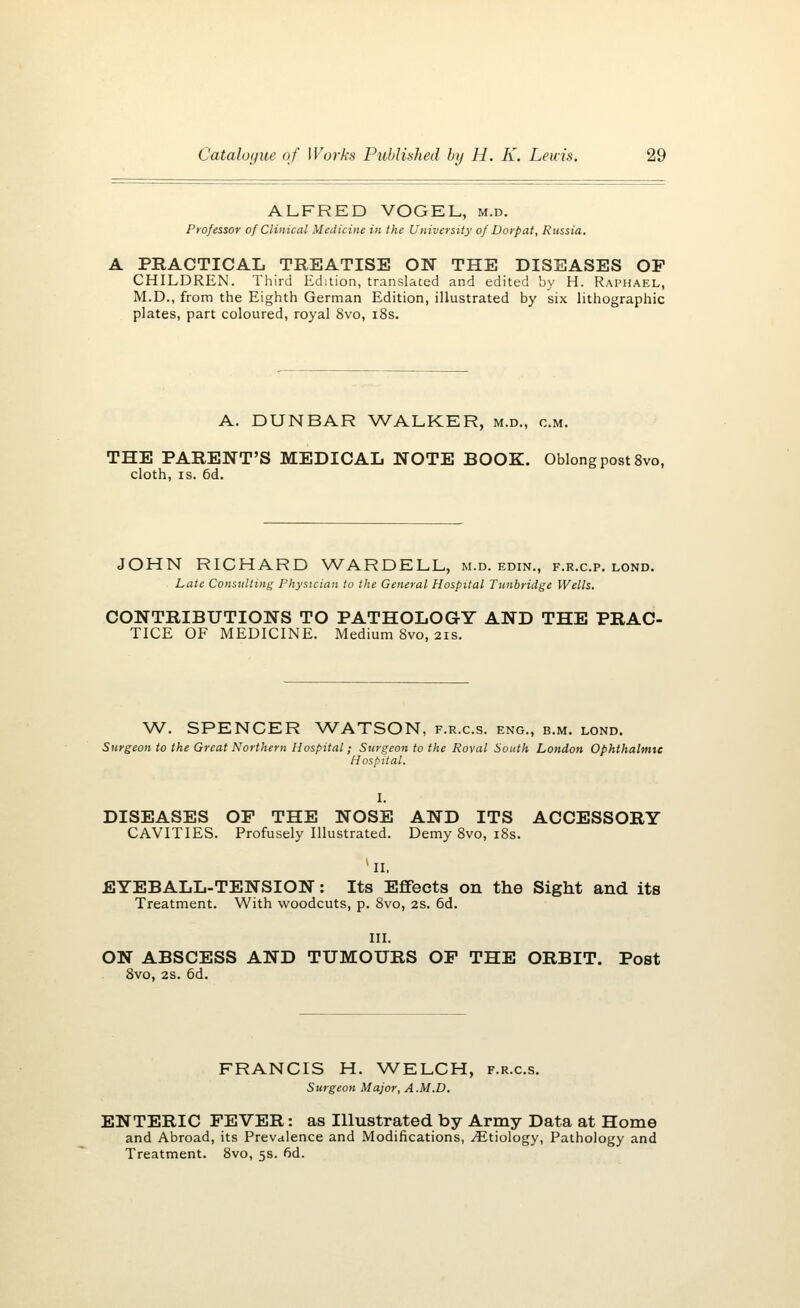 ALFRED VOGEL, m.d. Professor of Clinical Medicine in the University of Dorpat, Russia. A PRACTICAL TREATISE ON THE DISEASES OP CHILDREN. Third Edition, translated and edited by H. Raphael, M.D., from the Eighth German Edition, illustrated by six lithographic plates, part coloured, royal 8vo, 18s. A. DUNBAR WALKER, m.d., cm. THE PARENT'S MEDICAL NOTE BOOK. Oblong post 8vo, cloth, is. 6d. JOHN RICHARD WARDELL, m.d. edin., f.r.c.p. lond. Late Consulting Physician to the General Hospital Tunbridge Wells. CONTRIBUTIONS TO PATHOLOGY AND THE PRAC- TICE OF MEDICINE. Medium 8vo, 21s. W. SPENCER WATSON, f.r.c.s. eng., b.m. lond. Surgeon to the Great Northern Hospital; Surgeon to the Roval South London Ophthalmic Hospital. I. DISEASES OP THE NOSE AND ITS ACCESSORY CAVITIES. Profusely Illustrated. Demy 8vo, 18s. kII. EYEBALL-TENSION: Its Effects on the Sight and its Treatment. With woodcuts, p. 8vo, 2S. 6d. III. ON ABSCESS AND TUMOURS OP THE ORBIT. Post 8vo, 2s. 6d. FRANCIS H. WELCH, f.r.c.s. Surgeon Major, A.M.D. ENTERIC FEVER: as Illustrated by Army Data at Home and Abroad, its Prevalence and Modifications, ^Etiology, Pathology and Treatment. 8vo, 5s. fid.
