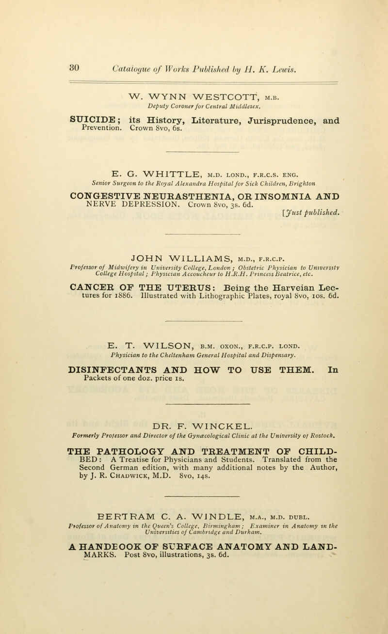 W. WYNN WESTCOTT, m.b. Deputy Coroner for Central Middlesex. SUICIDE; its History, Literature, Jurisprudence, and Prevention. Crown 8vo, 6s. E. G. WHITTLE, m.d. lond., f.r.c.s. eng. Senior Surgeon to the Royal Alexandra Hospital for Sick Children, Brighton CONGESTIVE NEURASTHENIA, OR INSOMNIA AND NERVE DEPRESSION. Crown 8vo, 3s. 6d. [Just published. JOHN WILLIAMS, m.d., f.r.c.p. Professor of Midwifery in University College, London ; Obstetric Physician to University College Hospital; Physician Accoucheur to H.R.H. Princess Beatrice, etc. CANCER OF THE UTERUS: Being the Harveian Lec- tures for 1886. Illustrated with Lithographic Plates, royal 8vo, 10s. 6d. E. T. WILSON, b.m. oxon., f.r.c.p. lond. Physician to the Cheltenham General Hospital and Dispensary. DISINFECTANTS AND HOW TO USE THEM. In Packets of one doz. price is. DR. F. WINCKEL Formerly Professor and Director of the Gynaecological Clinic at the University of Rostock. THE PATHOLOGY AND TREATMENT OF CHILD- BED : A Treatise for Physicians and Students. Translated from the Second German edition, with many additional notes by the Author, by J. R. Chadwick, M.D. 8vo, 14s. BERTRAM C. A. WJNDLE, m.a., m.d. dubl. Professor of Anatomy in the Queen's College, Birmingham ; Examiner in Anatomy in the Universities of Cambridge and Durham. AHANDEOOKOF SURFACE ANATOMY AND LAND- MARKS. Post 8vo, illustrations, 3s. 6d.