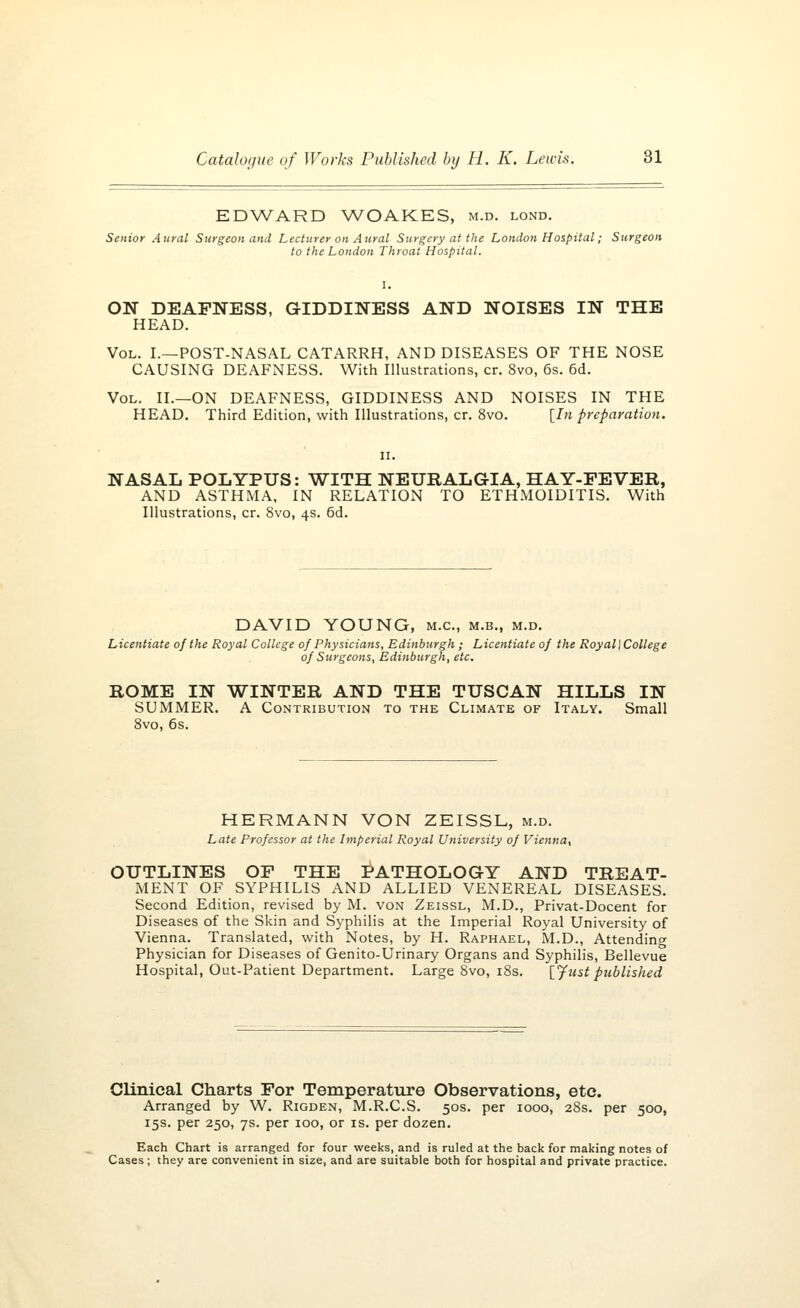 EDWARD WOAKES, m.d. lond. Senior Aural- Surgeon and Lecturer on Aural Surgery at the London Hospital; Surgeon to the London Throat Hospital. ON DEAFNESS, GIDDINESS AND NOISES IN THE HEAD. Vol. I.—POST-NASAL CATARRH, AND DISEASES OF THE NOSE CAUSING DEAFNESS. With Illustrations, cr. 8vo, 6s. 6d. Vol. II.—ON DEAFNESS, GIDDINESS AND NOISES IN THE HEAD. Third Edition, with Illustrations, cr. 8vo. [In preparation. NASAL POLYPUS: WITH NEURALGIA, HAY-FEVER, AND ASTHMA, IN RELATION TO ETHMOIDITIS. With Illustrations, cr. 8vo, 4s. 6d. DAVID YOUNG, m.c, m.b., m.d. Licentiate of the Royal College of Physicians, Edinburgh ; Licentiate of the Royal\College of Surgeons, Edinburgh, etc. ROME IN WINTER AND THE TUSCAN HILLS IN SUMMER. A Contribution to the Climate of Italy. Small 8vo, 6s. HERMANN VON ZEISSL, m.d. Late Professor at the Imperial Royal University of Vienna-, OUTLINES OF THE PATHOLOGY AND TREAT- MENT OF SYPHILIS AND ALLIED VENEREAL DISEASES. Second Edition, revised by M. von Zeissl, M.D., Privat-Docent for Diseases of the Skin and Syphilis at the Imperial Royal University of Vienna. Translated, with Notes, by H. Raphael, M.D., Attending Physician for Diseases of Genito-Urinary Organs and Syphilis, Bellevue Hospital, Out-Patient Department. Large 8vo, 18s. [Justpublished Clinical Charts For Temperature Observations, etc. Arranged by W. Rigden, M.R.C.S. 50s. per 1000, 28s. per 500, 15s. per 250, 7s. per 100, or is. per dozen. Each Chart is arranged for four weeks, and is ruled at the back for making notes of Cases ; they are convenient in size, and are suitable both for hospital and private practice.