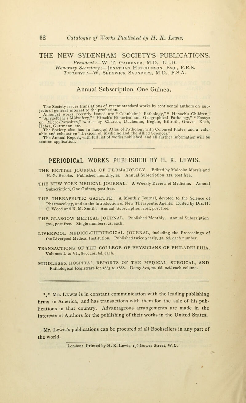 THE NEW SYDENHAM SOCIETY'S PUBLICATIONS. President.—W. T. Gairdner, M.D., LL.D. Honorary Secretary :—Jonathan Hutchinson, Esq., F.R.S. Treasurer:—W. Sedgwick Saunders, M.D., F.S.A. Annual Subscription, One Guinea. The Society issues translations of recent standard works by continental authors on sub- jects of general interest to the profession. Amongst works recently issued are  Cohnheim's Pathology,  Henoch's Children,  Spiegelberg's Midwifery,  Hirsch's Historical and Geographical Pathology, Essays on Micro-Parasites, works by Charcot, Duchenne, Begbie, Billroth, Graves, Koch, Hebra, Guttmann, etc. The Society also has in hand an Atlas of Pathology with Coloured Plates, and a valu- able and exhaustive Lexicon of Medicine and the Allied Sciences. The Annual Report, with full list of works published, and all further information will be sent on application. PERIODICAL WORKS PUBLISHED BY H. K. LEWIS. THE BRITISH JOURNAL OF DERMATOLOGY. Edited by Malcolm Morris and H.G.Brooke. Published monthly, is. Annual Subscription 12s. post free. THE NEW YORK MEDICAL JOURNAL. A Weekly Review of Medicine. Annual Subscription, One Guinea, post free. THE THERAPEUTIC GAZETTE. A Monthly Journal, devoted to the Science of Pharmacology, and to the introduction of New Therapeutic Agents. Edited by Drs. H. C. Wood and R. M. Smith. Annual Subscription, ios., post free. THE GLASGOW MEDICAL JOURNAL. Published Monthly. Annual Subscription 20s., post free. Single numbers, 2s. each. LIVERPOOL MEDICO-CHIRURGICAL JOURNAL, including the Proceedings of the Liverpool Medical Institution. Published twice yearly, 3s. 6d. each number. TRANSACTIONS OF THE COLLEGE OF PHYSICIANS OF PHILADELPHIA. Volumes I. to VI., 8vo, ios. 6d. each. MIDDLESEX HOSPITAL, REPORTS OF THE MEDICAL, SURGICAL, AND Pathological Registrars for 1883 to 1888. Demy 8vo, 2s. 6d. nett each volume. • * Mr. Lewis is in constant communication with the leading publishing firms in America, and has transactions with them for the sale of his pub- lications in that country. Advantageous arrangements are made in the interests of Authors for the publishing of their works in the United States. Mr. Lewis's publications can be procured of all Booksellers in any part of the world. London: Printed by H. K. Lewis, 136 Gower Street, W.C.