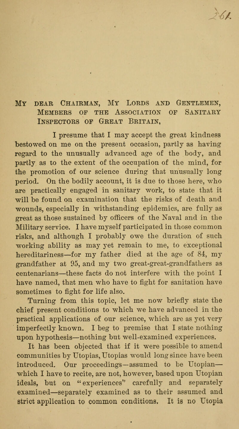 J-/^/. My dear Chairman, My Lords and Gentlemen, Members of the Association of Sanitary Inspectors of Great Britain, I presume that I may accept the great kindness bestowed on me on the present occasion, partly as having regard to the unusually advanced age of the body, and partly as to the extent of the occupation of the mind, for the promotion of our science during that unusually long period. On the bodily account, it is due to those here, who are practically engaged in sanitary work, to state that it will be found on examination that the risks of death and wounds, especially in withstanding epidemics, are fully as great as those sustained by officers of the Naval and in the Military service. I have myself participated in those common risks, and although I probably owe the duration of such working ability as may yet remain to me, to exceptional hereditariness—for my father died at the age of 84, my grandfather at 95, and my two great-great-grandfathers as centenarians—these facts do not interfere with the point I have named, that men who have to fight for sanitation have sometimes to fight for life also. Turning from this topic, let me now briefly state the chief present conditions to which we have advanced in the practical applications of our science, which are as yet very imperfectly known. I beg to premise that I state nothing upon hypothesis—nothing but well-examined experiences. It has been objected that if it were possible to amend communities by Utopias, Utopias would long since have been introduced. Our proceedings—assumed to be Utopian— which I have to recite, are not, however, based upon Utopian ideals, but on experiences carefully and separately examined—separately examined as to their assumed and strict application to common conditions. It is no Utopia