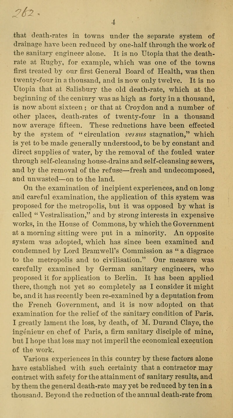 :2^ ^ 4 that death-rates in towns under the separate system of drainage have been reduced by one-half through the work of the sanitary engineer alone. It is no Utopia that the death- rate at Rugby, for example, which was one of the towns first treated by our first General Board of Health, was then twenty-four in a thousand, and is now only twelve. It is no Utopia that at Salisbury the old death-rate, which at the beginning of the century was as high as forty in a thousand, is now about sixteen ; or that at Croydon and a number of other places, death-rates of twenty-four in a thousand now average fifteen. These reductions have been effected by the system of  circulation versus stagnation, which is yet to be made generally understood, to be by constant and direct supplies of water, by the removal of the fouled water through self-cleansing house-drains and self-cleansing sewers, and by the removal of the refuse—fresh and undecomposed, and unwasted—on to the land. On the examination of incipient experiences, and on long and careful examination, the application of this system was proposed for the metropolis, but it was opposed by what is calle4  Vestralisation, and by strong interests in expensive works, in the House of Commons, by which the Government at a morning sitting were put in a minority. An opposite system was adopted, which has since been examined and condemned by Lord Bramwell's Commission as  a disgrace to the metropolis and to civilisation. Our measure was carefully examined by German sanitary engineers, who proposed it for application to Berlin. It has been applied there, though not yet so completely as I consider it might be, and it has recently been re-examined by a deputation from the French Government, and it is now adopted on that examination for the relief of the sanitary condition of Paris. I greatly lament the loss, by death, of M. Durand Claye, the ingenieur en chef of Paris, a firm sanitary disciple of mine, but I hope that loss may not imperil the economical execution of the work. Various experiences in this country by these factors alone have established with such certainty that a contractor may contract with safety for the attainment of sanitary results, and by them the general death-rate may yet be reduced by ten in a thousand. Beyond the reduction of the annual death-rate from