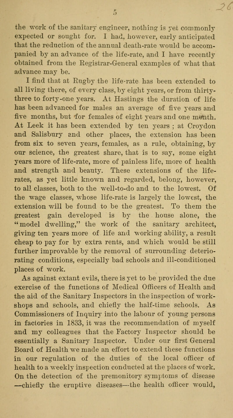 ^c the ^York of the sanitary engineer, nothing is yet commonly exioected or sought for. I had, however, early anticipated that the reduction of the annual death-rate would be accom- panied by an advance of the life-rate, and I have recently obtained from the Registrar-General examples of what that advance may be. I find that at Rugby the life-rate has been extended to all living there, of every class, by eight years, or from thirty- three to forty-one years. At Hastings the duration of life has been advanced for males an average of five years and five months, but for females of eight years and one mctoth. At Leek it has been extended by ten years ; at Croydon and Salisbury and other places, the extension has been from six to seven years, females, as a rule, obtaining, by our science, the greatest share, that is to say, some eight years more of life-rate, more of painless life, more of health and strength and beauty. These extensions of the life- rates, as yet little known and regarded, belong, however, to all classes, both to the well-to-do and to the lowest. Of the w^age classes, whose life-rate is largely the lowest, the. extension will be found to be the greatest. To them the greatest gain developed is by the house alone, the model dwelling, the Avork of the sanitary architect, giving ten years more of life and working ability', a result cheap to pay for by extra rents, and which aa^ouM be still further improvable by the removal of surrounding deterio- rating conditions, especially bad schools and ill-conditioned places of work. As against extant evils, there is yet to be provided the due exercise of the functions of Medical Officers of Health and the aid of the Sanitary Inspectors in the inspection of Avork- shops and schools, and chiefly the half-time schools. As Commissioners of Inquiry into the labour of young persons in factories in 1833, it was the recommendation of myself and my colleagues that the Factory Inspector should be essentially a Sanitary Inspector. Under our first General Board of Health we made an effort to extend these functions in our regulation of the duties of the local officer of health to a Aveekly inspection conducted at the places of Avork. On the detection of the premonitory symptoms of disease —chiefly the eruptive diseases—the health officer would,