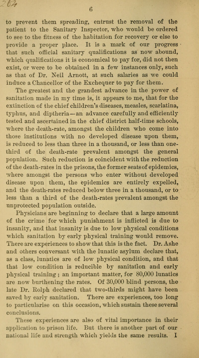 to preTent them spreading, entrust the removal of the patient to the Sanitary Inspector, who would be ordered to see to the fitness of the habitation for recovery or else to provide a proper place. It is a mark of our progress that such official sanitary qualifications as now abound, which qualifications it is economical to pay for, did not then exist, or were to be obtained in a few instances only, such as that of Dr. Xeil Arnott, at such salaries as we could induce a Chancellor of the Exchequer to pay for them. The gi'eatest and the grandest advance in the power of sanitation made in my time is, it appears to me, that for the extinction of the chief children's diseases, measles, scarlatina, typhus, and diptheria—an advance carefully and efficiently tested and ascertained in the chief district half-time schools, where the death-rate, amongst the children who come into those institutions with no developed disease upon them, is reduced to less than three in a thousand, or less than one- third of the death-rate prevalent amongst the general population. Such reduction is coincident wdth the reduction of the death-rates in the prisons, the former seats of epidemics, where amongst the persons who enter without developed disease upon them, the epidemics are entirely expelled, and the death-rates reduced below three in a thousand, or to less than a third of the death-rates jorevalent amongst the unprotected population outside. Physicians are beginning to declare that a large amount of the crime for which punishment is inflicted is due to insanity, and that insanity is due to low physical conditions which sanitation by early physical training would remove. There are exj)eriences to show that this is the fact. Dr. Ashe and others conversant with the lunatic asylum declare that, as a class, lunatics are of low physical condition, and that that low condition is reducible by sanitation and early physical training ; an important matter, for 80,000 lunatics are now burthening the rates. Of 30,000 blind persons, the late Dr. Rolph declared that two-thirds might have been saved by early sanitation. There are experiences, too long to particularise on this occasion, which sustain these several conclusions. These experiences are also of vital importance in their application to prison life. But there is another part of our national life and strength which yields the same results. I