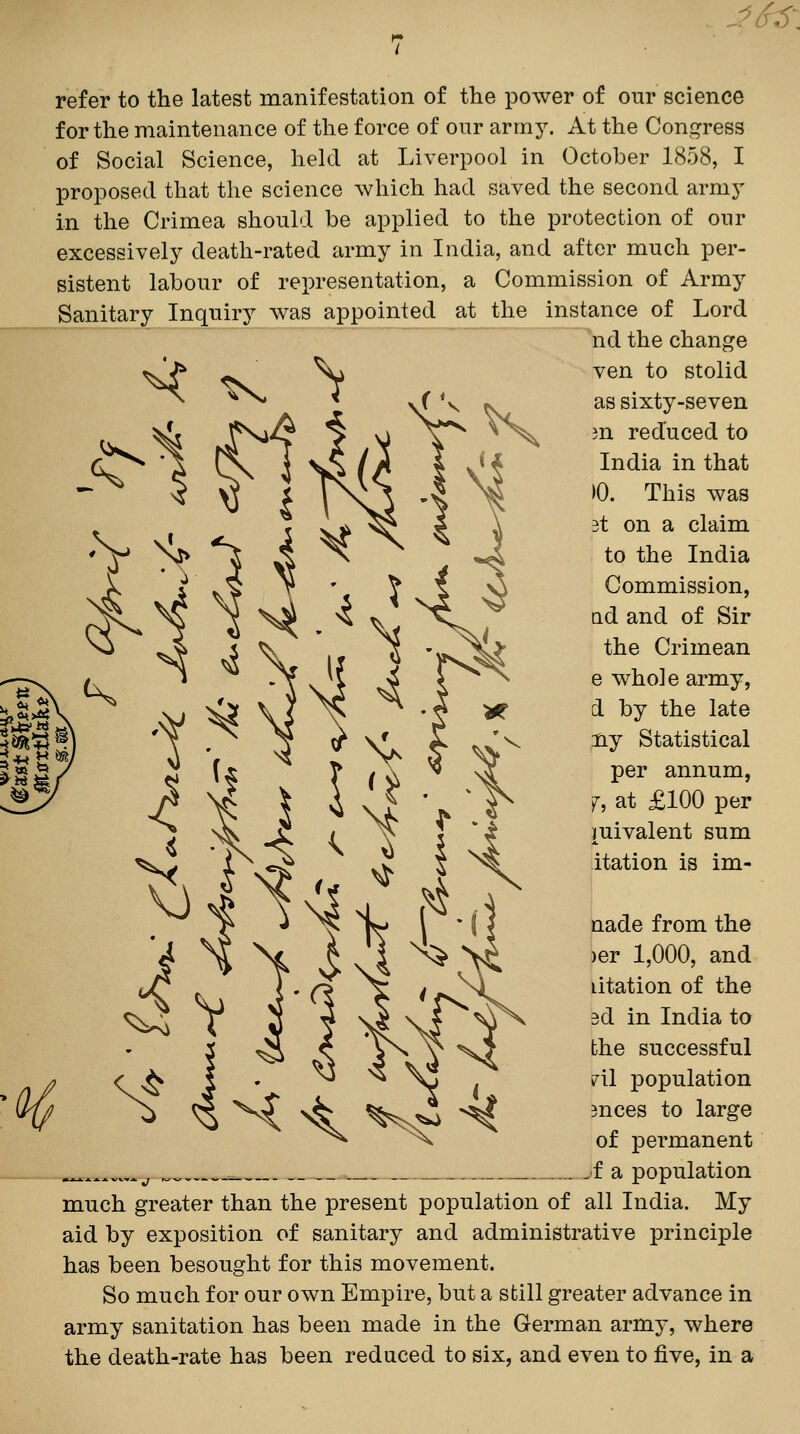 ^6^\ refer to the latest manifestation of the power of our science for the maintenance of the force of oiir army. At the Congress of Social Science, held at Liverpool in October 1858, I proposed that the science which had saved the second armj- in the Crimea should be applied to the protection of our excessively death-rated army in India, and after much per- sistent labour of representation, a Commission of Army Sanitary Inquiry Avas appointed at the instance of Lord nd the change ven to stolid as sixty-seven m reduced to India in that 10. This was 3t on a claim to the India Commission, nd and of Sir the Crimean e whole army, d by the late ny Statistical per annum, j^, at £100 per mivalent sum itation is im- nade from the )er 1,000, and litation of the 3d in India to the successful ril population 3nces to large of permanent .^^^^^...^j . ^f a population much greater than the present population of all India. My aid by exposition of sanitary and administrative principle has been besought for this movement. So much for our own Empire, but a still greater advance in army sanitation has been made in the German army, where the death-rate has been reduced to six, and even to five, in a H<^^