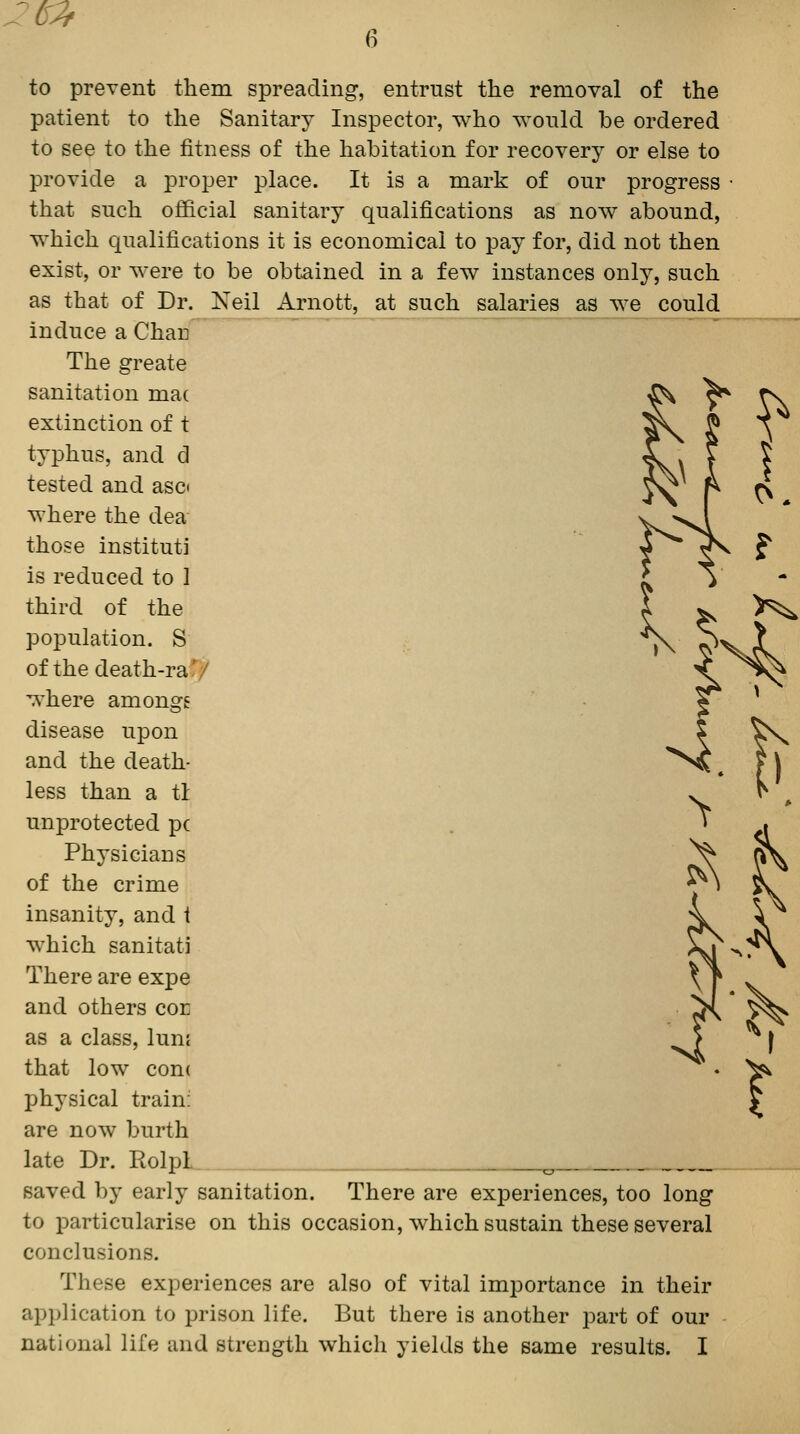 to prevent them spreading, entrust the removal of the patient to the Sanitary Inspector, who would be ordered to see to the fitness of the habitation for recovery or else to provide a proper place. It is a mark of our progress that such official sanitary qualifications as now abound, which qualifications it is economical to pay for, did not then exist, or were to be obtained in a few instances only, such as that of Dr. Neil Arnott, at such salaries as we could induce a Chau ^ The greate sanitation ma( extinction of t typhus, and d tested and asci where the dea those instituti is reduced to 1 third of the population. S of the death-raf/ where amongs disease upon and the death- less than a tl unprotected pc Physicians of the crime insanity, and i which sanitati There are expe and others con as a class, lunf that low cone physical train: are now burth late Dr. RolpL ^, saved by early sanitation. There are experiences, too long to particularise on this occasion, which sustain these several conclusions. These experiences are also of vital importance in their application to prison life. But there is another part of our national life and strength which yields the same results. I