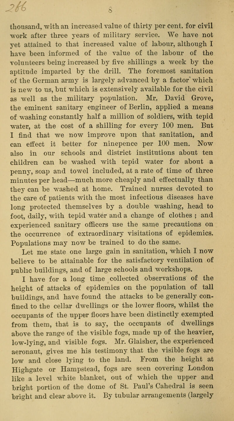 2H> ^ thousand^ with, an increased value of thirty per cent, for civil work after three years of military service. We have not yet attained to that increased value of labour, although I have been informed of the value of the labour of the volunteers being increased by five shillings a week by the aptitude imparted by the drill. The foremost sanitation of the German army is largely advanced by a factor which is new to us, but which is extensively available for the civil as well as the .military population. Mr. David Grove, the eminent sanitary engineer of Berlin, applied a means of washing constantly half a million of soldiers, with tepid water, at the cost of a shilling for every 100 men. But I find that we now improve upon that sanitation, and can effect it better for ninepence per 100 men. Now also in our schools and district institutions about ten children can be washed with tepid water for about a penny, soap and towel included, at a rate of time of three minutes per head—much more cheaply and effectually than they can be washed at home. Trained nurses devoted to the care of patients with the most infectious diseases have long protected themselves by a double washing, head to foot, daily, with tepid water and a change of clothes ; and experienced sanitary officers use the same precautions on the occurrence of extraordinary visitations of epidemics. Populations may now be trained to do the same. Let me state one large gain in sanitation, which I now believe to be attainable for the satisfactory ventilation of public buildings, and of large schools and workshops. I have for a long time collected observations of the height of attacks of epidemics on the population of tall buildings, and have found the attacks to be generally con- fined to the cellar dwellings or the lower floors, whilst the occupants of the upper floors have been distinctly exempted from them, that is to say, the occupants of dAvellings above the range of the visible fogs, made up of the heavier, low-lying, and visible fogs. Mr. Glaisher, the experienced aeronaut, gives me his testimony that the visible fogs are low and close lying to the land. From the height at Highgate or Hampstead, fogs are seen covering London like a level white blanket, out of which the upper and bright portion of the dome of St. Paul's Cahedral is seen bright and clear above it. By tubular arrangements (largely