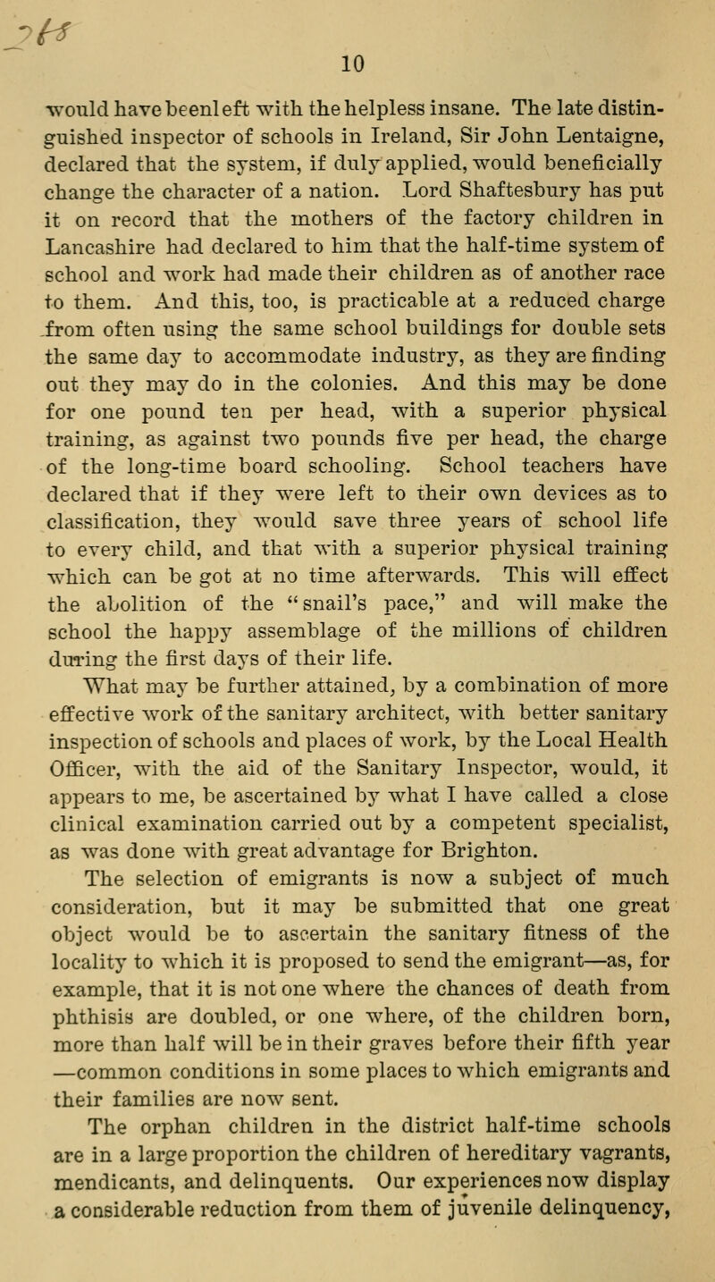 7^ 10 would have been! eft with the helpless insane. The late distin- guished inspector of schools in Ireland, Sir John Lentaigne, declared that the system, if duly applied, would beneficially change the character of a nation. Lord Shaftesbury has put it on record that the mothers of the factory children in Lancashire had declared to him that the half-time system of school and work had made their children as of another race to them. And this, too, is practicable at a reduced charge ,from often using the same school buildings for double sets the same day to accommodate industry, as they are finding out they may do in the colonies. And this may be done for one pound ten per head, with a superior physical training, as against two pounds five per head, the charge of the long-time board schooling. School teachers have declared that if they were left to their own devices as to classification, they would save three years of school life to every child, and that with a superior physical training which can be got at no time afterwards. This will effect the abolition of the  snail's pace, and will make the school the happy assemblage of the millions of children during the first days of their life. What may be further attained^ by a combination of more effective work of the sanitary architect, with better sanitary inspection of schools and places of work, by the Local Health Officer, with the aid of the Sanitary Inspector, would, it appears to me, be ascertained by what I have called a close clinical examination carried out by a competent specialist, as was done with great advantage for Brighton. The selection of emigrants is now a subject of much consideration, but it may be submitted that one great object would be to ascertain the sanitary fitness of the locality to which it is proposed to send the emigrant—as, for example, that it is not one where the chances of death from phthisis are doubled, or one where, of the children born, more than half will be in their graves before their fifth year —common conditions in some places to which emigrants and their families are now sent. The orphan children in the district half-time schools are in a large proportion the children of hereditary vagrants, mendicants, and delinquents. Our experiences now display a considerable reduction from them of juvenile delinquency,