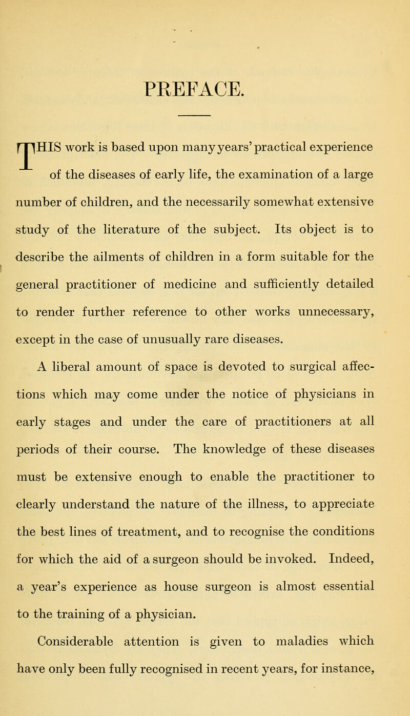 PREFACE. rnHIS work is based upon many years'practical experience of the diseases of early life, the examination of a large number of children, and the necessarily somewhat extensive study of the literature of the subject. Its object is to describe the ailments of children in a form suitable for the general practitioner of medicine and sufficiently detailed to render further reference to other works unnecessary, except in the case of unusually rare diseases. A liberal amount of space is devoted to surgical affec- tions which may come under the notice of physicians in early stages and under the care of practitioners at all periods of their course. The knowledge of these diseases must be extensive enough to enable the practitioner to clearly understand the nature of the illness, to appreciate the best lines of treatment, and to recognise the conditions for which the aid of a surgeon should be invoked. Indeed, a year's experience as house surgeon is almost essential to the training of a physician. Considerable attention is given to maladies which have only been fully recognised in recent years, for instance,