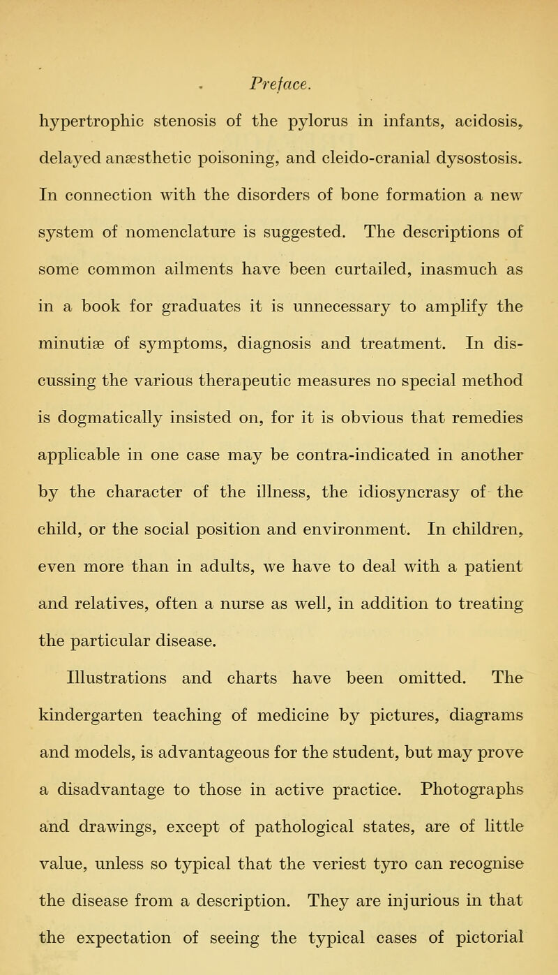 hypertrophic stenosis of the pylorus in infants, acidosis, delayed anaesthetic poisoning, and cleido-cranial dysostosis. In connection with the disorders of bone formation a new system of nomenclature is suggested. The descriptions of some common ailments have been curtailed, inasmuch as in a book for graduates it is unnecessary to amplify the minutiae of symptoms, diagnosis and treatment. In dis- cussing the various therapeutic measures no special method is dogmatically insisted on, for it is obvious that remedies applicable in one case may be contra-indicated in another by the character of the illness, the idiosyncrasy of the child, or the social position and environment. In children, even more than in adults, we have to deal with a patient and relatives, often a nurse as well, in addition to treating the particular disease. Illustrations and charts have been omitted. The kindergarten teaching of medicine by pictures, diagrams and models, is advantageous for the student, but may prove a disadvantage to those in active practice. Photographs and drawings, except of pathological states, are of little value, unless so typical that the veriest tyro can recognise the disease from a description. They are injurious in that the expectation of seeing the typical cases of pictorial