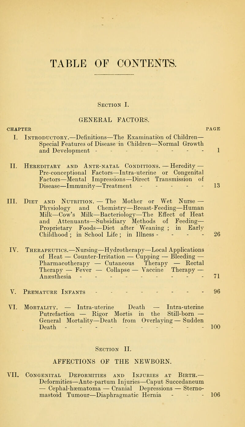TABLE OF CONTENTS. Section I. GENERAL FACTORS. CHAPTER PAGE I. Introductory.—Definitions—The Examination of Children— Special Features of Disease in Children—Normal Growth and Development - - - - 1 II. Hereditary and Ante-natal Conditions.—Heredity — Pre-conceptional Factors—Intra-uterine or Congenital Factors—Mental Impressions—Direct Transmission of Disease—Immunity—Treatment - - - - - 13 III. Diet and Nutrition. — The Mother or Wet Nurse — Physiology and Chemistry—Breast-Feeding—Human Milk—Cow's Milk—Bacteriology—The Effect of Heat and Attenuants—Subsidiary Methods of Feeding— Proprietary Foods—Diet after Weaning ; in Early Childhood ; in School Life ; in Illness 26 IV. Therapeutics.—Nursing—Hydrotherapy—Local Applications of Heat — Counter-Irritation — Cupping — Bleeding — Pharmacotherapy — Cutaneous Therapy — Rectal Therapy — Fever — Collapse — Vaccine Therapy — Anaesthesia - - - - - - - - - 71 V. Premature Infants - 96 VI. Mortality. — Intra-uterine Death — Intra-uterine Putrefaction — Rigor Mortis in the Still-born — General Mortality—Death from Overlaying — Sudden Death - - - - - 100 Section II. AFFECTIONS OF THE NEWBORN. VII. Congenital Deformities and Injuries at Birth.— Deformities—Ante-partum Inj uries—Caput Succedaneum — Cephal-hgematoma — Cranial Depressions — Sterno- mastoid Tumour—Diaphragmatic Hernia - - 106