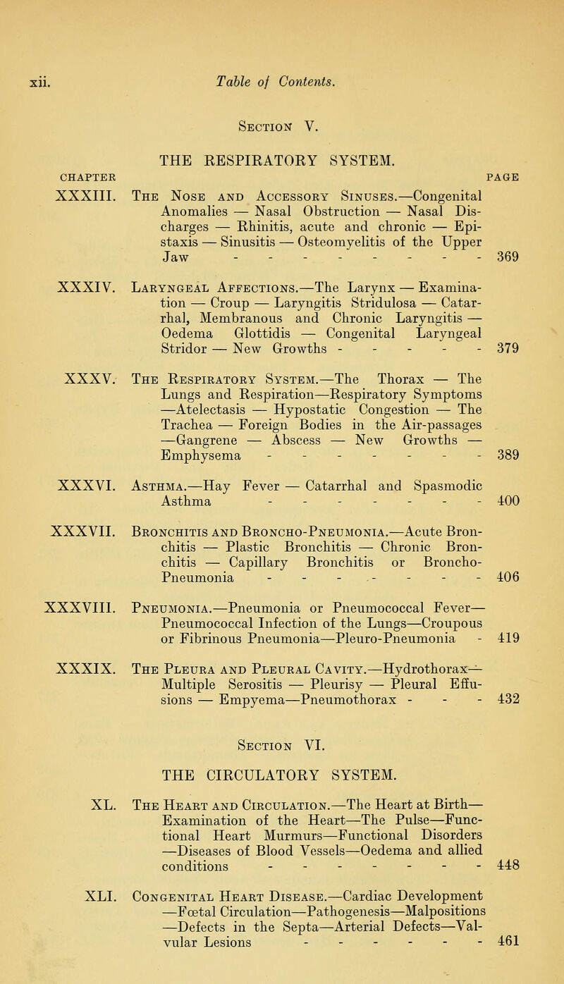 Section V. THE RESPIRATORY SYSTEM. CHAPTER PAGE XXXIII. The Nose and Accessory Sinuses.—Congenital Anomalies — Nasal Obstruction — Nasal Dis- charges — Rhinitis, acute and chronic — Epi- staxis — Sinusitis — Osteomyelitis of the Upper Jaw ..--._-. 369 XXXIV. Laryngeal Affections.—The Larynx — Examina- tion — Croup — Laryngitis Stridulosa — Catar- rhal, Membranous and Chronic Laryngitis — Oedema Glottidis — Congenital Laryngeal Stridor — New Growths ----- 379 XXXV. The Respiratory System.—The Thorax — The Lungs and Respiration—Respiratory Symptoms —Atelectasis — Hypostatic Congestion — The Trachea — Foreign Bodies in the Air-passages —Gangrene — Abscess — New Growths — Emphysema ----- - 389 XXXVI. Asthma.—Hay Fever — Catarrhal and Spasmodic Asthma  ------- 400 XXXVII. Bronchitis and Broncho-Pneumonia.—Acute Bron- chitis — Plastic Bronchitis — Chronic Bron- chitis — Capillary Bronchitis or Broncho- Pneumonia - - - . - - - - 406 XXXVIII. Pneumonia.—Pneumonia or Pneumococcal Fever— Pneumococcal Infection of the Lungs—Croupous or Fibrinous Pneumonia—Pleuro-Pneumonia - 419 XXXIX. The Pleura and Pleural Cavity.—Hydrothorax— Multiple Serositis — Pleurisy — Pleural Effu- sions — Empyema—Pneumothorax - 432 Section VI. THE CIRCULATORY SYSTEM. XL. The Heart and Circulation.—The Heart at Birth— Examination of the Heart—The Pulse—Func- tional Heart Murmurs—Functional Disorders —Diseases of Blood Vessels—Oedema and allied conditions ------- 448 XLI. Congenital Heart Disease.—Cardiac Development —Foetal Circulation—Pathogenesis—Malpositions —Defects in the Septa—Arterial Defects—Val- vular Lesions 461
