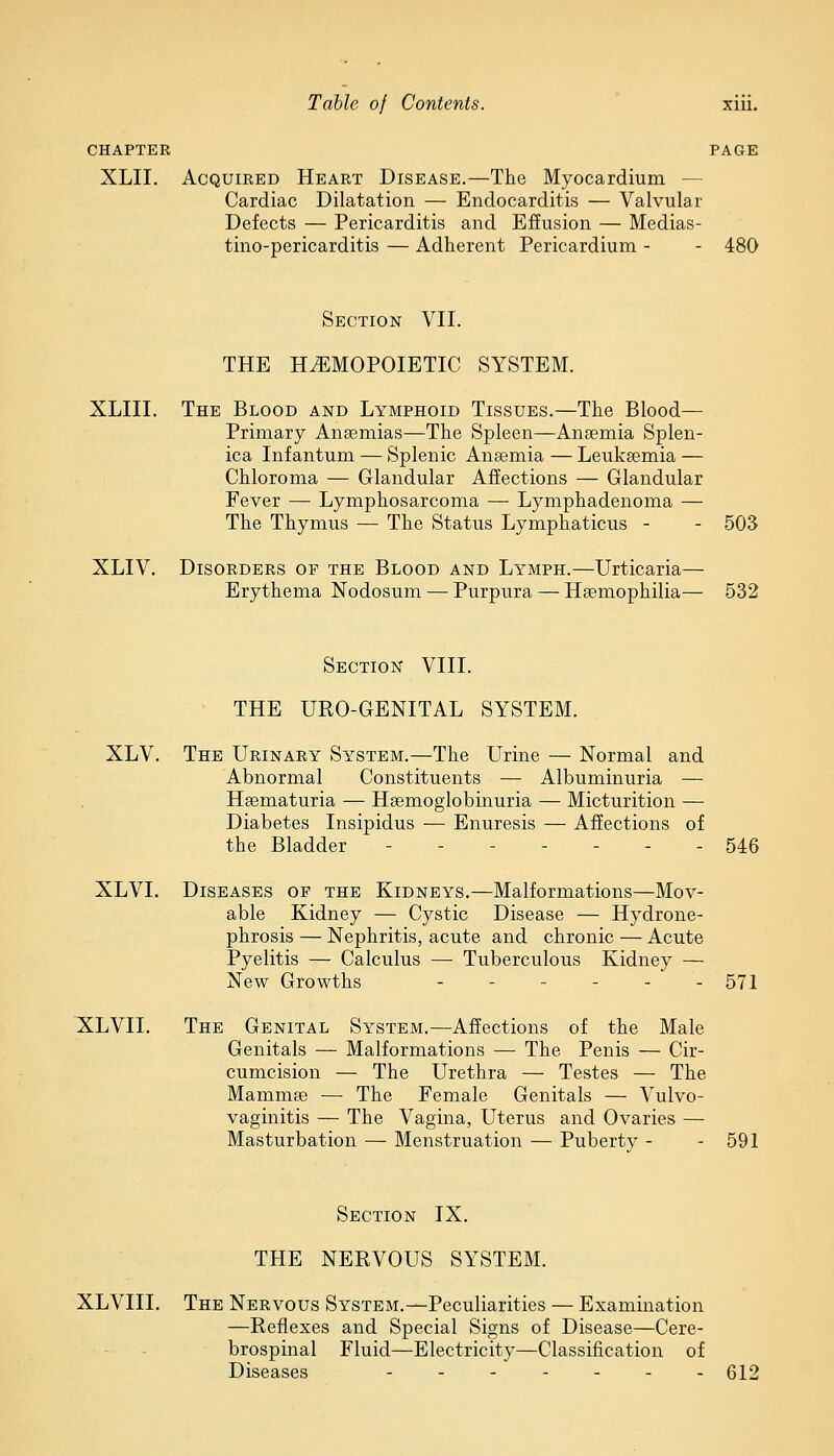 CHAPTER XLII. PAGE Acquired Heart Disease.—The Myocardium — Cardiac Dilatation — Endocarditis — Valvular Defects — Pericarditis and Effusion — Medias- tino-pericarditis — Adherent Pericardium - - 480 XLIII. Section VII. THE HEMOPOIETIC SYSTEM. The Blood and Lymphoid Tissues.—The Blood— Primary Anaemias—The Spleen—Anaemia Splen- ica Infantum — Splenic Anaemia — Leukaemia — Chloroma — Glandular Affections — Glandular Fever — Lymphosarcoma — Lymphadenoma — The Thymus — The Status Lymphaticus - XLIV. 503 Disorders op the Blood and Lymph.—Urticaria— Erythema Nodosum — Purpura — Haemophilia— 532 Section VIII. THE URO-GENITAL SYSTEM. XLV. The Urinary System.—The Urine — Normal and Abnormal Constituents — Albuminuria — Haematuria — Haemoglobinuria — Micturition — Diabetes Insipidus — Enuresis — Affections of the Bladder - - - 546 XLVI. Diseases of the Kidneys.—Malformations—Mov- able Kidney — Cystic Disease — Hydrone- phrosis — Nephritis, acute and chronic — Acute Pyelitis — Calculus — Tuberculous Kidney — New Growths - - ... 571 XLVII. The Genital System.—Affections of the Male Genitals — Malformations — The Penis — Cir- cumcision — The Urethra — Testes — The Mammae — The Female Genitals — Vulvo- vaginitis — The Vagina, Uterus and Ovaries — Masturbation — Menstruation — Pubertv - - 591 Section IX. THE NERVOUS SYSTEM. XLVIII. The Nervous System.—Peculiarities — Examination —Reflexes and Special Signs of Disease—Cere- brospinal Fluid—Electricity—Classification of Diseases _______ 512