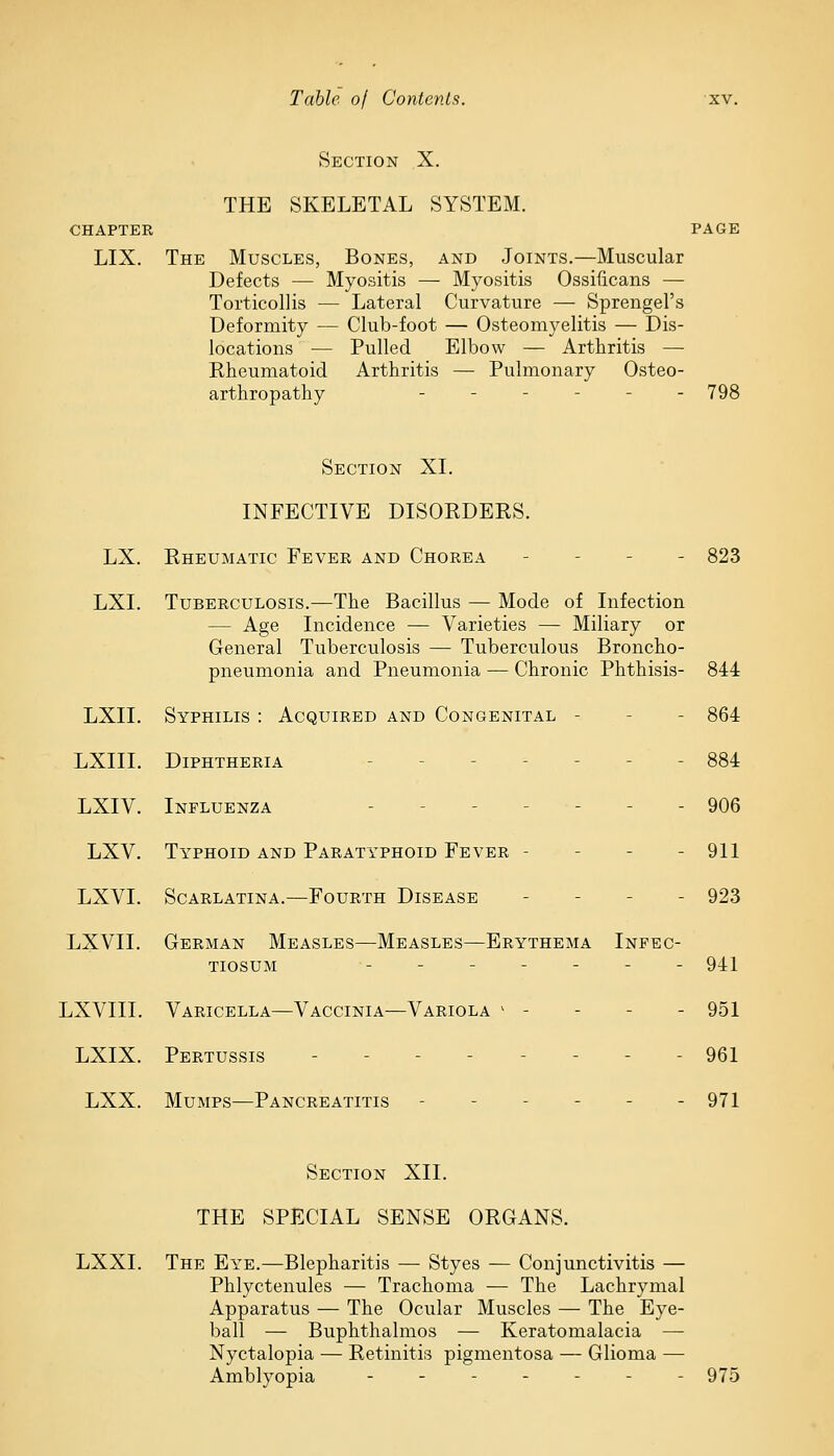 Section X. THE SKELETAL SYSTEM. CHAPTER PAGE LIX. The Muscles, Bones, and Joints.—Muscular Defects — Myositis — Myositis Ossificans — Torticollis — Lateral Curvature — Sprengel's Deformity — Club-foot — Osteomyelitis — Dis- locations — Pulled Elbow — Arthritis — Rheumatoid Arthritis — Pulmonary Osteo- arthropathy - - 798 Section XI. INFECTIVE DISORDERS. LX. Rheumatic Fever and Chorea - - 823 LXI. Tuberculosis.—The Bacillus — Mode of Infection — Age Incidence — Varieties —- Miliary or General Tuberculosis — Tuberculous Broncho- pneumonia and Pneumonia — Chronic Phthisis- 844 LXII. Syphilis : Acquired and Congenital - - 864 LXIII. Diphtheria - 884 LXIV. Influenza - - 906 LXV. Typhoid and Paratyphoid Fever - - 911 LXVL Scarlatina.—Fourth Disease - 923 LXVII. German Measles—Measles—Erythema Infec- tiosum ------- 941 LXVIII. Varicella—Vaccinia—Variola v - - 951 LXIX. Pertussis - 961 LXX. Mumps—Pancreatitis ------ 971 Section XII. THE SPECIAL SENSE ORGANS. LXXI. The Eye.—Blepharitis — Styes — Conjunctivitis — Phlyctenules — Trachoma — The Lachrymal Apparatus — The Ocular Muscles — The Eye- ball — Buphthalmos — Keratomalacia — Nyctalopia — Retinitis pigmentosa — Glioma — Amblyopia ------- 975