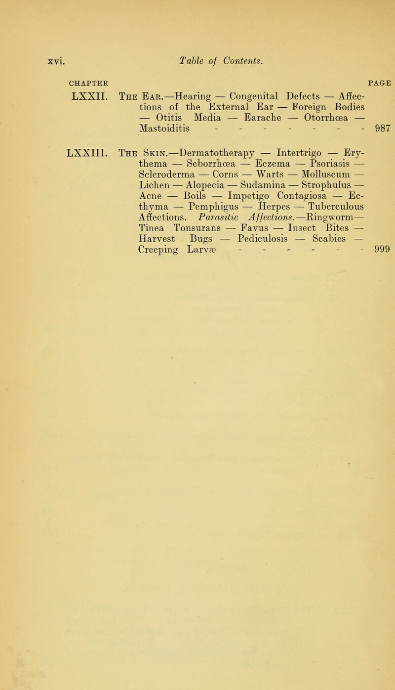 CHAPTER PAGE LXXII. The Ear.—Hearing — Congenital Defects — Affec- tions of the External Ear — Foreign Bodies — Otitis Media — Earache — Otorrhcea — Mastoiditis - - 987 LXXIII. The Skin.—Dermatotherapy — Intertrigo — Ery- thema — Seborrhcea — Eczema — Psoriasis — Scleroderma — Corns — Warts — Molhiscum — Lichen — Alopecia — Sudamina — Strophulus — Acne — Boils — Impetigo Contagiosa — Ec- thyma — Pemphigus — Herpes — Tuberculous Affections. Parasitic Affections.—Ringworm— Tinea Tonsurans —■ Favus — Insect Bites — Harvest Bugs — Pediculosis — Scabies — Creeping Larvfe ------ 999