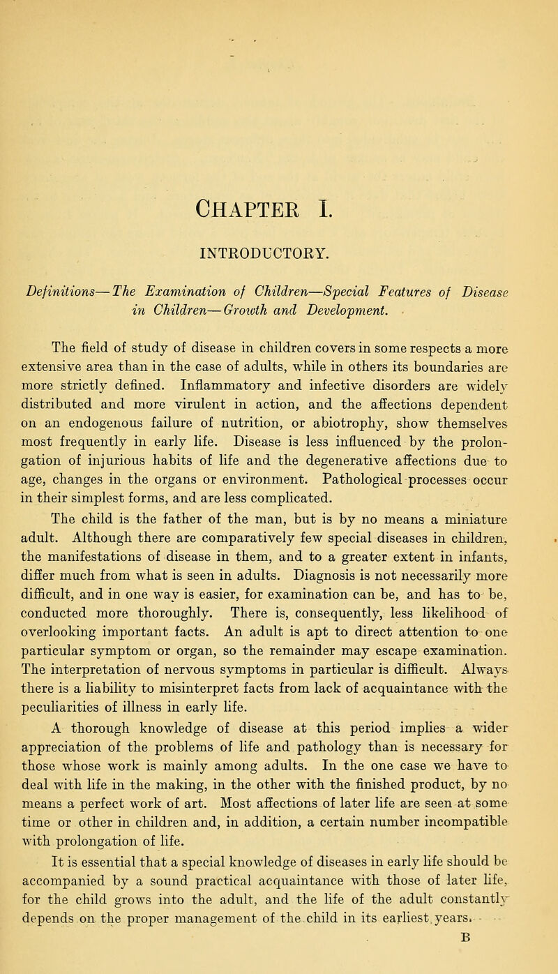INTRODUCTORY. Definitions—The Examination of Children—Special Features of Disease in Children—Growth and Development. The field of study of disease in children covers in some respects a more extensive area than in the case of adults, while in others its boundaries are more strictly defined. Inflammatory and infective disorders are widely distributed and more virulent in action, and the affections dependent on an endogenous failure of nutrition, or abiotrophy, show themselves most frequently in early life. Disease is less influenced by the prolon- gation of injurious habits of life and the degenerative affections due to age, changes in the organs or environment. Pathologicalprocesses occur in their simplest forms, and are less complicated. The child is the father of the man, but is by no means a miniature adult. Although there are comparatively few special diseases in children, the manifestations of disease in them, and to a greater extent in infants, differ much from what is seen in adults. Diagnosis is not necessarily more difficult, and in one way is easier, for examination can be, and has to be, conducted more thoroughly. There is, consequently, less likelihood of overlooking important facts. An adult is apt to direct attention to one particular symptom or organ, so the remainder may escape examination. The interpretation of nervous symptoms in particular is difficult. Always there is a liability to misinterpret facts from lack of acquaintance with the peculiarities of illness in early life. A thorough knowledge of disease at this period implies a wider appreciation of the problems of life and pathology than is necessary for those whose work is mainly among adults. In the one case we have to deal with life in the making, in the other with the finished product, by no means a perfect work of art. Most affections of later life are seen at some time or other in children and, in addition, a certain number incompatible with prolongation of life. It is essential that a special knowledge of diseases in early life should be accompanied by a sound practical acquaintance with those of later life, for the child grows into the adult, and the life of the adult constantly depends on the proper management of the child in its earliest.years. - B