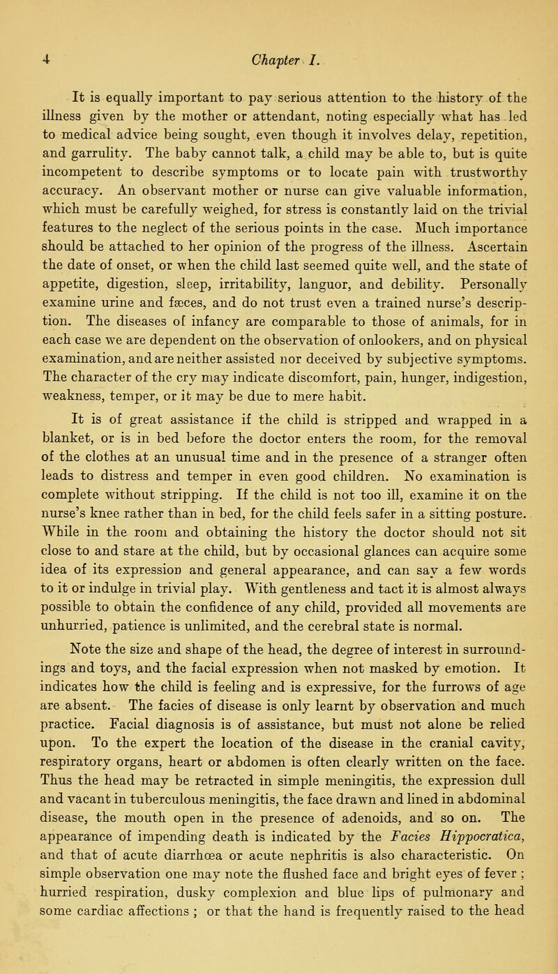 It is equally important to pay serious attention to the history of the illness given by the mother or attendant, noting especially what has led to medical advice being sought, even though it involves delay, repetition, and garrulity. The baby cannot talk, a child may be able to, but is quite incompetent to describe symptoms or to locate pain with trustworthy accuracy. An observant mother or nurse can give valuable information, which must be carefully weighed, for stress is constantly laid on the trivial features to the neglect of the serious points in the case. Much importance should be attached to her opinion of the progress of the illness. Ascertain the date of onset, or when the child last seemed quite well, and the state of appetite, digestion, sleep, irritability, languor, and debility. Personally examine urine and faoces, and do not trust even a trained nurse's descrip- tion. The diseases of infancy are comparable to those of animals, for in each case we are dependent on the observation of onlookers, and on physical examination, and are neither assisted nor deceived by subjective symptoms. The character of the cry may indicate discomfort, pain, hunger, indigestion, weakness, temper, or i fc may be due to mere habit. It is of great assistance if the child is stripped and wrapped in a blanket, or is in bed before the doctor enters the room, for the removal of the clothes at an unusual time and in the presence of a stranger often leads to distress and temper in even good children. No examination is complete without stripping. If the child is not too ill, examine it on the nurse's knee rather than in bed, for the child feels safer in a sitting posture. While in the room and obtaining the history the doctor should not sit close to and stare at the child, but by occasional glances can acquire some idea of its expression and general appearance, and can say a few words to it or indulge in trivial play. With gentleness and tact it is almost always possible to obtain the confidence of any child, provided all movements are unhurried, patience is unlimited, and the cerebral state is normal. Note the size and shape of the head, the degree of interest in surround- ings and toys, and the facial expression when not masked by emotion. It indicates how the child is feeling and is expressive, for the furrows of age are absent. The facies of disease is only learnt by observation and much practice. Facial diagnosis is of assistance, but must not alone be relied upon. To the expert the location of the disease in the cranial cavity, respiratory organs, heart or abdomen is often clearly written on the face. Thus the head may be retracted in simple meningitis, the expression dull and vacant in tuberculous meningitis, the face drawn and lined in abdominal disease, the mouth open in the presence of adenoids, and so on. The appearance of impending death is indicated by the Facies Hippocratica, and that of acute diarrhoea or acute nephritis is also characteristic. On simple observation one may note the flushed face and bright eyes of fever ; hurried respiration, dusky complexion and blue lips of pulmonary and some cardiac affections ; or that the hand is frequently raised to the head