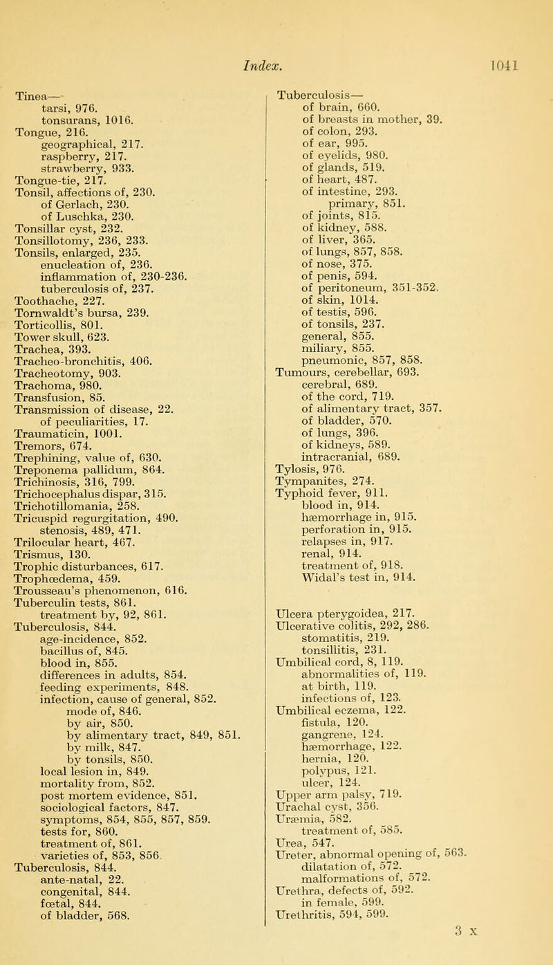 Tinea— tarsi, 976. tonsurans, 1016. Tongue, 216. geographical, 217. raspberry, 217. strawberry, 933. Tongue-tie, 217. Tonsil, affections of, 230. of Gerlach, 230. of Luschka, 230. Tonsillar cyst, 232. Tonsillotomy, 236, 233. Tonsils, enlarged, 235. enucleation of, 236. inflammation of, 230-236. tuberculosis of, 237. Toothache, 227. Tornwaldt's bursa, 239. Torticollis, 801. Tower skull, 623. Trachea, 393. Tracheo-bronchitis, 406. Tracheotomy, 903. Trachoma, 980. Transfusion, 85. Transmission of disease, 22. of peculiarities, 17. Traumaticin, 1001. Tremors, 674. Trephining, value of, 630. Treponema pallidum, 864. Trichinosis, 316, 799. Trichocephalus dispar, 315. Trichotillomania, 258. Tricuspid regurgitation, 490. stenosis, 489, 471. Trilocular heart, 467. Trismus, 130. Trophic disturbances, 617. Trophcedema, 459. Trousseau's phenomenon, 616. Tuberculin tests, 861. treatment by, 92, 861. Tuberculosis, 844. age-incidence, 852. bacillus of, 845. blood in, 855. differences in adults, 854. feeding experiments, 848. infection, cause of general, 852. mode of, 846. by air, 850. by alimentary tract, 849, 851. by milk, 847. by tonsils, 850. local lesion in, 849. mortality from, 852. post mortem evidence, 851. sociological factors, 847. symptoms, 854, 855, 857, 859. tests for, 860. treatment of, 861. varieties of, 853, 856. Tuberculosis, 844. ante-natal, 22. congenital, 844. foetal, 844. of bladder, 568. Tuberculosis— of brain, 660. of breasts in mother, 39. of colon, 293. of ear, 995. of eyelids, 980. of glands, 519. of heart, 487. of intestine, 293. primary, 851. of joints, 815. of kidney, 588. of liver, 365. of lungs, 857, 858. of nose, 375. of penis, 594. of peritoneum, 351-352. of skin, 1014. of testis, 596. of tonsils, 237. general, 855. miliary, 855. pneumonic, 857, 858. Tumours, cerebellar, 693. cerebral, 689. of the cord, 719. of alimentary tract, 357. of bladder, 570. of lungs, 396. of kidneys, 589. intracranial, 689. Tylosis, 976. Tympanites, 274. Typhoid fever, 911. blood in, 914. haemorrhage in, 915. perforation in, 915. relapses in, 917. renal, 914. treatment of, 918. Widal's test in, 914. Ulcera pterygoidea, 217. Ulcerative colitis, 292, 286. stomatitis, 219. tonsillitis, 231. Umbilical cord, 8, 119. abnormalities of, 119. at birth, 119. infections of, 123. Umbilical eczema, 122. fistula, 120. gangrene, 124. haemorrhage, 122. hernia, 120. polypus, 121. ulcer, 124. Upper arm palsy, 719. Urachal cyst, 356. Uraemia, 582. treatment of, 585. Urea, 547. Ureter, abnormal opening of, 563. dilatation of, 572. malformations of, 572. Urethra, defects of, 592. in female, 599. Urethritis, 594, 599. 3 x