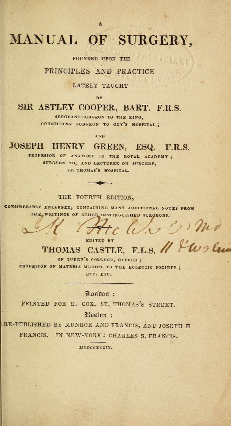 MANUAL OF SURGERY, FOUNDED UPON THE PRINCIPLES AND PRACTICE LATELY TAUOHT Br SIR ASTLEY COOPER, BART, F.R.S. SEBGEANT-SURGEON TO THE KING, CO'SCi-TIXG SUBGEON TO GUY's HOSPITAL ; JOSEPH HENRY GREEN, ESQ. F.R.S. PROFESSOR OF ANATOMY TO THE ROYAL ACADEMY ^ SURGEON TO, AND LECTURER OIT S^EGERF, ST. Thomas's hospital. THE FOURTH EDITION, COW8IBERAB1.Y ENLARGED, CONTAINING MANY ADDITIONAL NOTE* FROM THE-WRITING8 OF OTHER^DISTINGCISHED SURGEONS, EDITED BY ^ 0 * >» THOMAS CASTLE, RL.S. // r^^.Cum OF qUEEN's COLLEGE, OXFORD J PROFESSOR OF MATERIA MEDICA TO THE ECLECTIC SOCIETY J ETC. ETC, SLontinn : PRINTED FOR E. COX, ST. THOMAs's STREET. 33oston : EE-PUBLISHED BY MUNROE AND FRANCIS, AND JOSEPH H FRANCIS. IN NEW-YORK : CHARLES S. FRANCIS. T,lDCCC^i:.1.TS..