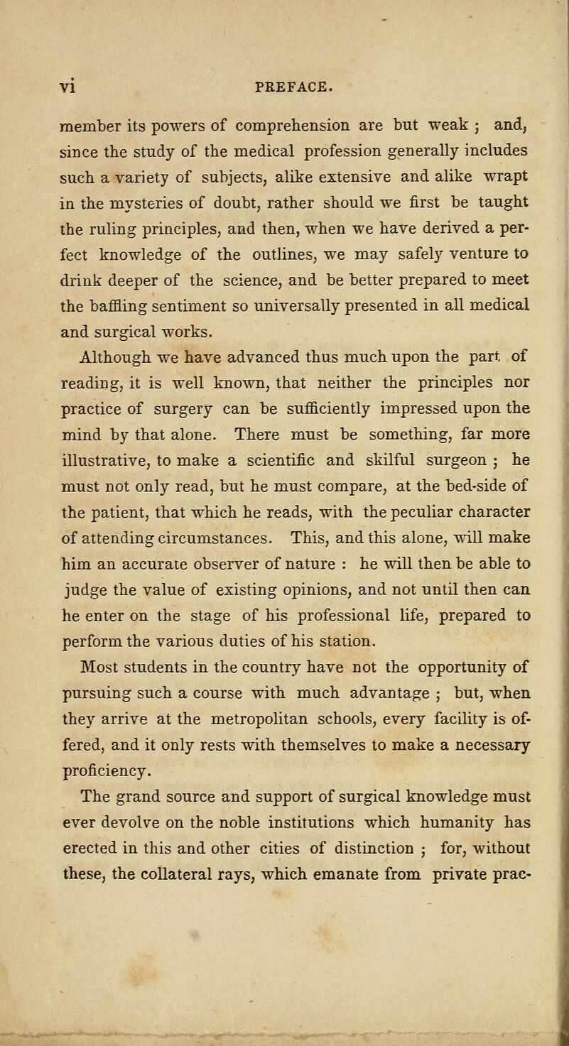 member its powers of comprehension are but weak ; and, since the study of the medical profession generally includes such a variety of subjects, alike extensive and alike wrapt in the mysteries of doubt, rather should we first be taught the ruling principles, and then, when we have derived a per- fect knowledge of the outlines, we may safely venture to drink deeper of the science, and be better prepared to meet the baffling sentiment so universally presented in all medical and surgical works. Although we have advanced thus much upon the part of reading, it is well kno-\vn, that neither the principles nor practice of surgery can be sufficiently impressed upon the mind by that alone. There must be something, far more illustrative, to make a scientific and skilful surgeon ; he must not only read, but he must compare, at the bed-side of the patient, that which he reads, with the peculiar character of attending circumstances. This, and this alone, will make him an accurate observer of nature : he will then be able to judge the value of existing opinions, and not until then can he enter on the stage of his professional life, prepared to perform the various duties of his station. Most students in the country have not the opportunity of pursuing such a course with much advantage ; but, when they arrive at the metropolitan schools, every facility is of- fered, and it only rests with themselves to make a necessary proficiency. The grand source and support of surgical knowledge must ever devolve on the noble institutions which humanity has erected in this and other cities of distinction ; for, without these, the collateral rays, which emanate from private prac-