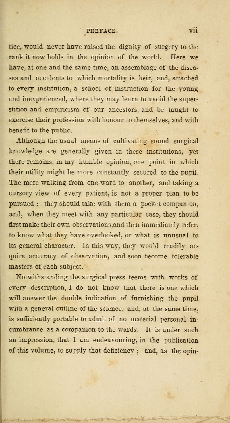 tice, would never have raised the dignity of surgery to the rank it now holds in the opinion of the world. Here we havC; at one and the same time, an assemblage of the disea- ses and accidents to which mortality is heir, and, attached to every institution, a school of instruction for the young and inexperienced, where they may learn to avoid the super- stition and empiricism of our ancestors, and be taught to exercise their profession with honour to themselves, and v,-ith benefit to the public. Although the usual means of cultivating sound surgical knowledge are generally given in these institutions, yet there remains, in my humble opinion, one point in which their utility might be more constantly secured to the pupil. The mere walking from one ward to another, and taking a cursory view of every patient, is not a proper plan to be pursued : they should take with them a pocket companion, and, when they meet with any particular case, they should first make their own observations,and then immediately refer, to know what they have overlooked, or what is unusual to its general character. In this way, they would readily ac- quire accuracy of observation, and soon become tolerable masters of each subject. Notwithstanding the surgical press te-ems with works of every description, I do not know that there is one which will answer the double indication of furnishing the pupil with a general outline of the science, and, at the same time. is sufficiently portable to admit of no material personal in- cumbrance as a companion to the wards. It is under such an impression, that I am endeavouring, in the publication of this volume, to supply that deficiency ; and, as the opin-