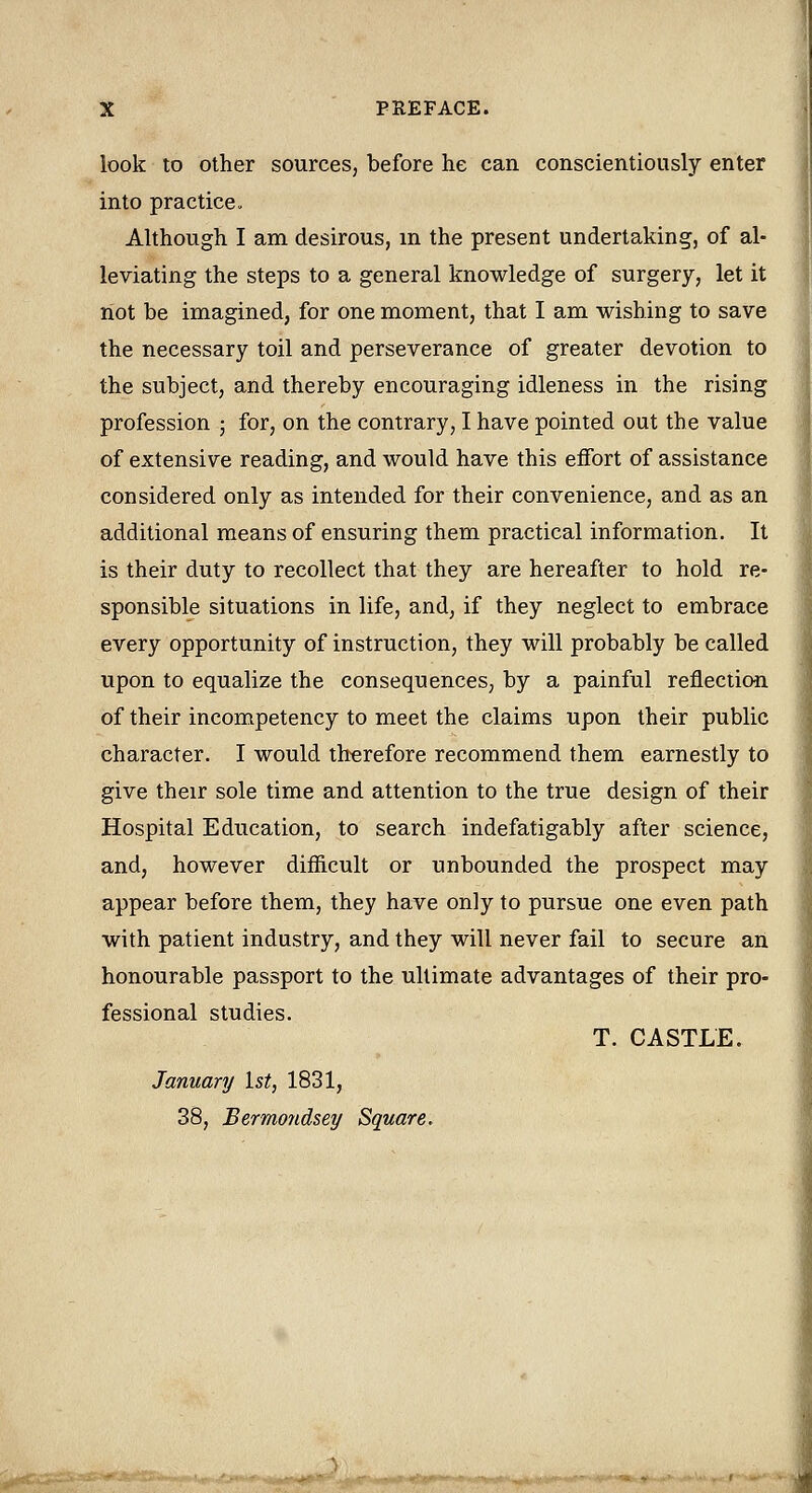 look to other sources, before he can conscientiously enter into practice. Although I am desirous, m the present undertaking, of al- leviating the steps to a general knowledge of surgery, let it not be imagined, for one moment, that I am wishing to save the necessary toil and perseverance of greater devotion to the subject, and thereby encouraging idleness in the rising profession ; for, on the contrary, I have pointed out the value of extensive reading, and would have this effort of assistance considered only as intended for their convenience, and as an additional means of ensuring them practical information. It is their duty to recollect that they are hereafter to hold re- sponsible situations in life, and, if they neglect to embrace every opportunity of instruction, they will probably be called upon to equalize the consequences, by a painful reflection of their incompetency to meet the claims upon their public character. I would therefore recommend them earnestly to give their sole time and attention to the true design of their Hospital Education, to search indefatigably after science, and, however difficult or unbounded the prospect may appear before them, they have only to pursue one even path with patient industry, and they will never fail to secure an honourable passport to the ultimate advantages of their pro- fessional studies. T. CASTLE. January 1st, 1831, 38, Bermondsey Square.