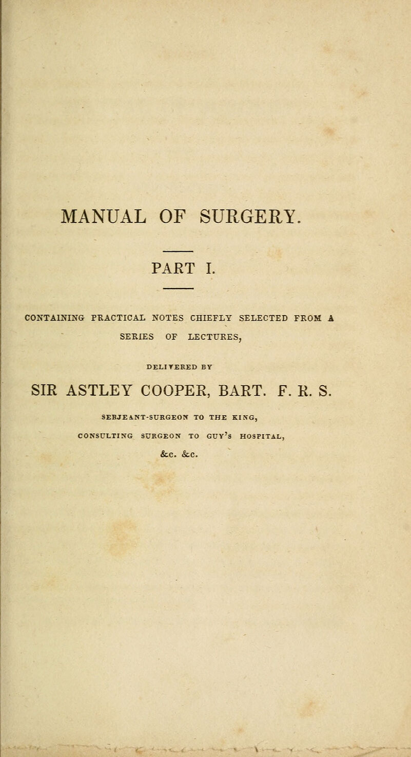 PAET I. CONTAINING PRACTICAL NOTES CHIEFLY SELECTED FROM A SERIES OF LECTURES, DELITERED BY SIR ASTLEY COOPER, BART. F. R. S. SEBJEANT-SURGEON TO THE KING, CONSULTING SURGEON TO GTTy's HOSPITAL, &.C. &C.