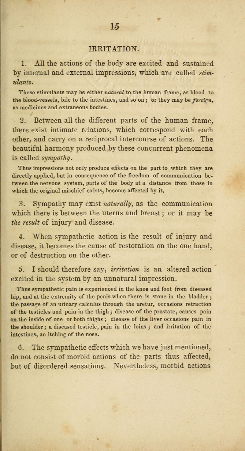IRRITATION. 1. All the actions of the body are excited and sustained by internal and external impressions, which are called stim- ulants. These stimalants may be either natural to the human frame, as blood to the blood-vessels, bile to the intestines, and so ou; or they may he /oreign, as medicines and extraneous bodies. 2. Between all the different parts of the human frame, there exist intimate relations, which correspond with each other, and carry on a reciprocal intercourse of actions. The beautiful harmony produced by these concurrent phenomena is called sympathy. Thus impressions not only produce eifects on the part to which they are directly applied, but in consequence of the freedom of communication be- tween the nervous system, parts of the body at a distance from those in which the original mischief exists, become affected by it. 3. Sympathy may exist naturally, as the communication which there is between the uterus and breast; or it may be the result of injury and disease. 4. When sympathetic action is the result of injury and disease, it becomes the cause of restoration on the one hand; or of destruction on the other. 5. I should therefore say, irritation is an altered action excited in the system by an unnatural impression. Thus sympathetic pain is experienced in the knee and foot from diseased hip, and at the extremity of the penis when there is stone in the bladder j the passage of an urinary calculus through the uretur, occasions retraction of the testicles and pain in the thigh; disease of the prostate, causes pain on the inside of one or both thighs ; disease of the liver occasions pain in the shoulder; a diseased testicle, pain in the loins ; and irritation of the intestines, an itching of the nose. 6. The sympathetic effects which we have just mentioned, do not consist of morbid actions of the parts thus affected, but of disordered sensations. Nevertheless, morbid actions