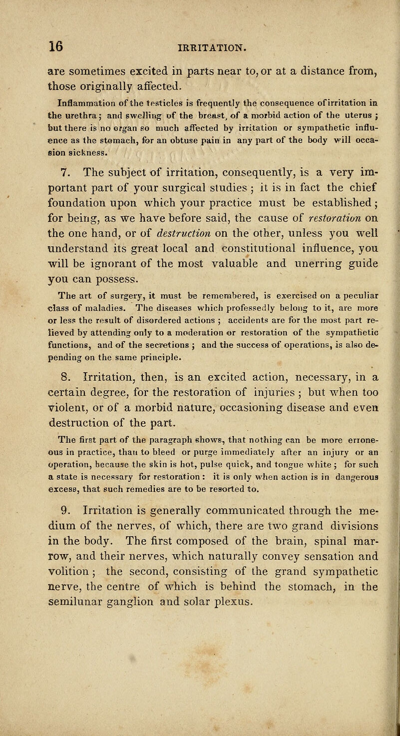 are sometimes excited in parts near to, or at a distance from, those originally affected. Inflammation of the testicles is frequently the consequence of irritation in the urethra; and swelling of the breast, of a morbid action of the uterus ; but there is no organ so much affected by irritation or sympathetic influ- ence as the stomach, for an obtuse pain in any part of the body will occa- eion sickness. 7. The subject of irritation, consequently, is a very im- portant part of your surgical studies ; it is in fact the chief foundation upon which your practice must be established; for being, as we have before said, the cause of restoration on the one hand, or of destruction on the other, unless you well understand its great local and constitutional influence, you will be ignorant of the most valuable and unerring guide you can possess. The art of surgeiy, it must be remembered, is exercised on a peculiar ■class of maladies. The diseases which professedly belong to it, are more or less the result of disordered actions ; accidents are for the most part re- lieved by attending only to a moderation or restoration of the sympathetic functions, and of the secretions ; and the success of operations, is also de- pending on the same principle. 8. Irritation, then, is an excited action, necessary, in a certain degree, for the restoration of injuries ; but when too violent, or of a morbid nature, occasioning disease and even destruction of the part. The first part of the paragraph shows, that nothing can be more errone- ous in practice, than to bleed or purge immediately after an injury or an operation, because the skin is hot, pulse quick, and tongue white ; for such a state is necessary for restoration : it is only when action is in dangerous excess, that such remedies are to be resorted to. 9. Irritation is generally communicated through the me- dium of the nerves, of which, there are two grand divisions in the body. The first composed of the brain, spinal mar- row, and their nerves, which naturally convey sensation and volition; the second, consisting of the grand sympathetic nerve, the centre of which is behind the stomach, in the semilunar ganglion and solar plexus.