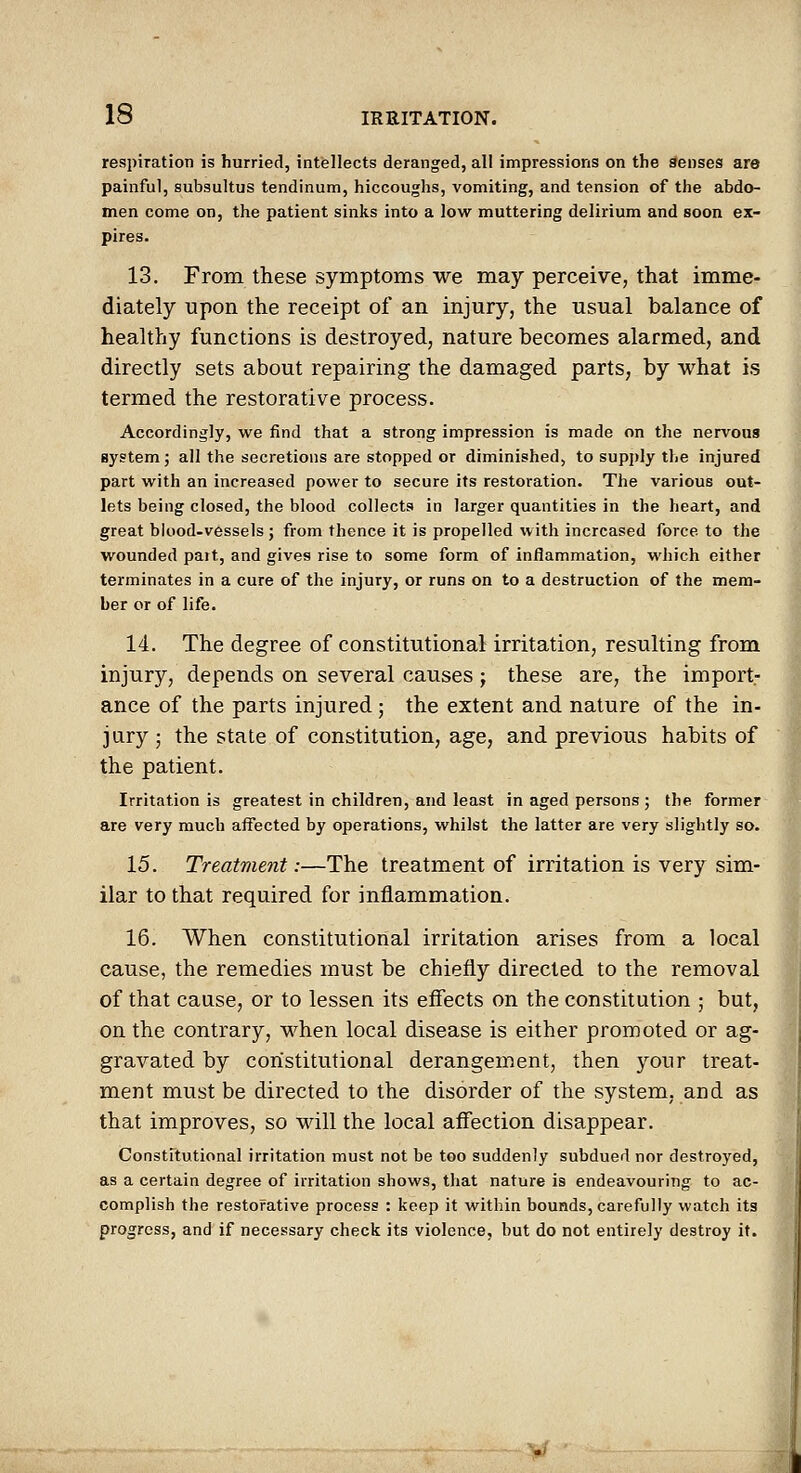 respiration is hurried, intellects deranged, all impressions on the Senses are painful, subsultus tendinum, hiccoughs, vomiting, and tension of the abdo- men come on, the patient sinks into a low muttering delirium and soon ex- pires. 13. From these symptoms we may perceive, that imme- diately upon the receipt of an injury, the usual balance of healthy functions is destroyed, nature becomes alarmed, and directly sets about repairing the damaged parts, by what is termed the restorative process. Accordingly, we find that a strong impression is made on the nervous system; all the secretions are stopped or diminished, to supi)ly the injured part with an increased power to secure its restoration. The various out- lets being closed, the blood collects in larger quantities in the heart, and great blood-vessels ; from thence it is propelled with increased force to the wounded part, and gives rise to some form of inflammation, which either terminates in a cure of the injury, or runs on to a destruction of the mem- ber or of life. 14. The degree of constitutional irritation, resulting from injury, depends on several causes; these are, the import- ance of the parts injured ; the extent and nature of the in- jury ; the state of constitution, age, and previous habits of the patient. Irritation is greatest in children, and least in aged persons ; the former are very much affected by operations, whilst the latter are very slightly so. 15. Treatment:—The treatment of irritation is very sim- ilar to that required for inflammation. 16. When constitutional irritation arises from a local cause, the remedies must be chiefly directed to the removal of that cause, or to lessen its effects on the constitution ; but, on the contrary, when local disease is either promoted or ag- gravated by constitutional derangement, then your treat- ment must be directed to the disorder of the system, and as that improves, so will the local aff'ection disappear. Constitutional irritation must not be too suddenly subdued nor destroyed, as a certain degree of irritation shows, that nature is endeavouring to ac- complish the restorative process : keep it within bounds, carefully watch its progress, and if necessary check its violence, but do not entirely destroy it.