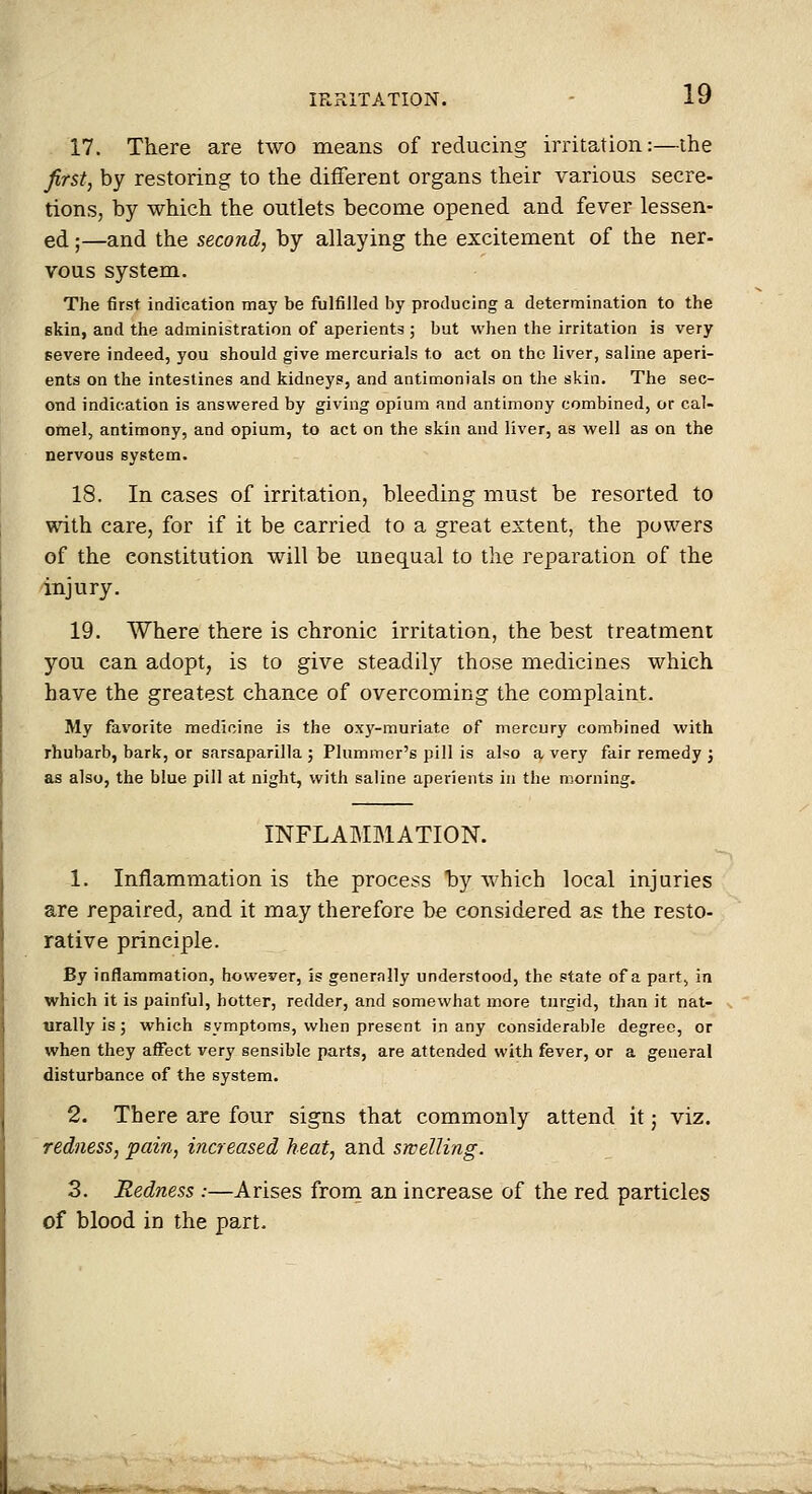 17. There are two means of reducing irritation:—the first, by restoring to the different organs their various secre- tions, by which the outlets become opened and fever lessen- ed ;—and the second, by allaying the excitement of the ner- vous system. The first indication may be fulfilled by producing a determination to the skin, and the administration of aperients ; but when the irritation is very severe indeed, you should give mercurials to act on the liver, saline aperi- ents on the intestines and kidneys, and antimonials on the skin. The sec- ond indication is answered by giving opium and antimony combined, or cal- omel, antimony, and opium, to act on the skin and liver, as well as on the nervous system. 18. In cases of irritation, bleeding must be resorted to with care, for if it be carried to a great extent, the powers of the constitution will be unequal to the reparation of the injury. 19. Where there is chronic irritation, the best treatment you can adopt, is to give steadily those medicines which have the greatest chance of overcoming the complaint. My favorite medicine is the oxy-muriate of mercury combined with rhubarb, bark, or sarsaparilla ; Plummer's pill is also a very fair remedy j as also, the blue pill at night, with saline aperients in the morning. INFLABIMATION. 1. Inflammation is the process hy which local injuries are repaired, and it may therefore be considered as the resto- rative principle. By inflammation, however, is genernlly understood, the state of a part, in which it is painful, hotter, redder, and somewhat more turgid, than it nat- urally is ; which symptoms, when present in any considerable degree, or when they affect very sensible parts, are attended with fever, or a general disturbance of the system. 2. There are four signs that commonly attend it j viz. redness, pain, increased heat, and swelling. 3. Redness :—Arises from an increase of the red particles of blood in the part.