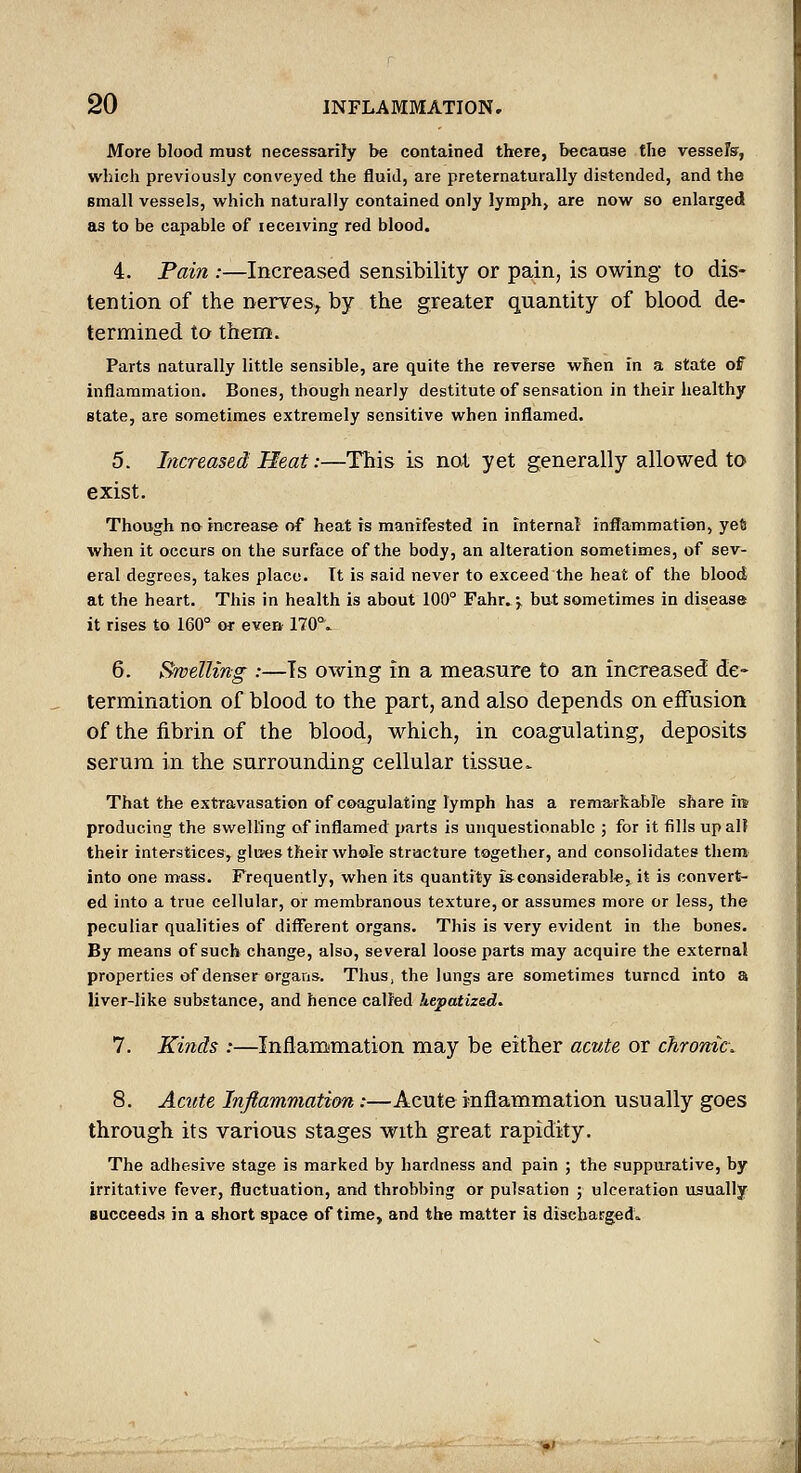 More blood must necessarily be contained there, because tlie vessels, which previously conveyed the fluid, are preternaturally distended, and the small vessels, which naturally contained only lymph, are now so enlarged as to be capable of leceiving red blood. 4. Fain :—Increased sensibility or pain, is owing to dis- tention of the nerves, by the greater quantity of blood de- termined to them. Parts naturally little sensible, are quite the reverse when in a state of inflammation. Bones, though nearly destitute of sensation in their healthy state, are sometimes extremely sensitive when inflamed. 5. Increased Heat:—This is not yet generally allowed to exist. Though no increase of heat is manifested in internal inflammation, yeft when it occurs on the surface of the body, an alteration sometimes, of sev- eral degrees, takes place. It is said never to exceed the heat of the blood, at the heart. This in health is about 100° Fahr.4 but sometimes in disease it rises to 160° or even 170°.^ 6. Swelling :—Ts owing in a measure to an increased de- termination of blood to the part, and also depends on effusion of the fibrin of the blood, which, in coagulating, deposits serum in the surrounding cellular tissue^ That the extravasation of coagulating lymph has a remarkabFe share ire producing the swelling of inflamed parts is unquestionable ; for it fills up all their interstices, glu«s their wh&le structure together, and consolidates them into one mass. Frequently, when its quantity isconsiderabl*, it is convert- ed into a true cellular, or membranous texture, or assumes more or less, the peculiar qualities of different organs. This is very evident in the bones. By means of such change, also, several loose parts may acquire the external properties of denser organs. Thus, the lungs are sometimes turned into a liver-like substance, and hence calPed hepatized. 7. Kinds :—Inflammation may be either acute or chrome. 8. Acute Inflammation:—Acute inflammation usually goes through its various stages with great rapidity. The adhesive stage is marked by hardness and pain ; the suppurative, by irritative fever, fluctuation, and throbbing or pulsation ; ulceration usually Bucceeds in a short space of time, and the matter is discharged^