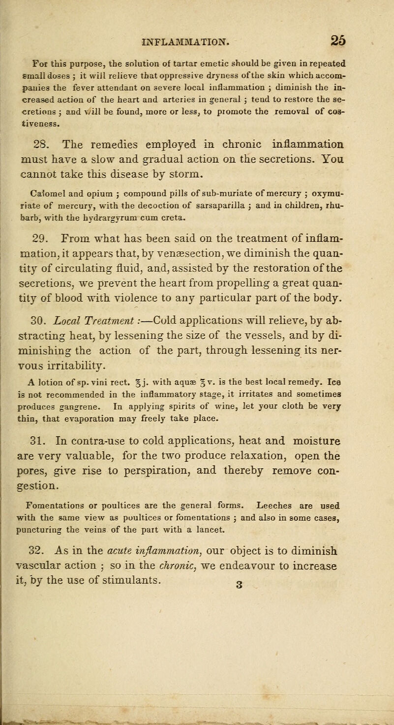 For this purpose, the solution of tartar emetic should be giveu in repeated small doses ; it will relieve that oppressive dryness of the skin which accom- panies the fever attendant on severe local inflammation ; diminish the in- creased action of the heart and arteries in general ; tend to restore the se- cretions ; and v/ill be found, more or less, to promote the removal of cos- tiveaess. 28. The remedies employed in chronic inflammation must have a slow and gradual action on the secretions. You cannot take this disease by storm. Calomel and opium ; compound pills of sub-muriate of mercury ; oxymu- riate of mercury, with the decoction of sarsaparilla ; and in children, rhu- barb, with the hydrargyrum cum creta. 29. From what has been said on the treatment of inflam- mation, it appears that, by venaesection, we diminish the quan- tity of circulating fluid, and, assisted by the restoration of the secretions, we prevent the heart from propelling a great quan- tity of blood with violence to any particular part of the body. 30. Local Treatment:—Cold applications will relieve, by ab- stracting heat, by lessening the size of the vessels, and by di- minishing the action of the part, through lessening its ner- vous irritability. A lotion of sp. vini rect. §j. with aquae §v. is the best local remedy. Ice is not recommended in the inflammatory stage, it irritates and sometimes produces gangrene. In applying spirits of wine, let your cloth be very thin, that evaporation may freely take place. 31. In contra-use to cold applications, heat and moisture are very valuable, for the two produce relaxation, open the pores, give rise to perspiration, and thereby remove con- gestion. Fomentations or poultices are the general forms. Leeches are used with the same view as poultices or fomentations ; and also in some cases, puncturing the veins of the part with a lancet. 32. As in the acute inflammation, our object is to diminish, vascular action ; so in the chronic, we endeavour to increase it, by the use of stimulants. «