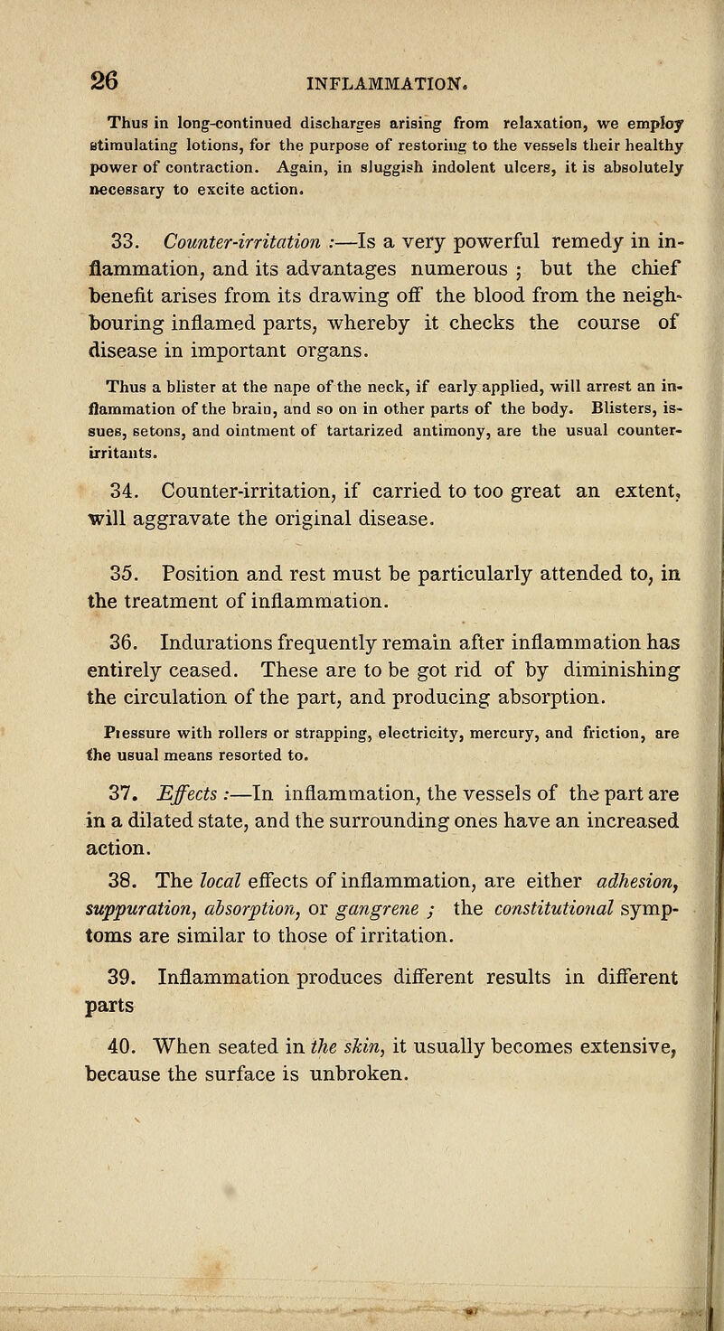 Thus in long-continued discliarges arising from relaxation, we employ Btiraulating lotions, for the purpose of restoring to the vessels their healthy power of contraction. Again, in sluggish indolent ulcers, it is absolutely necessary to excite action. 33. Counter-irritation :—Is a very powerful remedy in in- flammation, and its advantages numerous ; but the chief benefit arises from its drawing ofi the blood from the neigh- bouring inflamed parts, whereby it checks the course of disease in important organs. Thus a blister at the nape of the neck, if early applied, will arrest an in- flammation of the brain, and so on in other parts of the body. Blisters, is- sues, setons, and ointment of tartarized antimony, are the usual counter- irritants. 34. Counter-irritation, if carried to too great an extent, will aggravate the original disease. 35. Position and rest must be particularly attended to, in the treatment of inflammation. 36. Indurations frequently remain after inflammation has entirely ceased. These are to be got rid of by diminishing the circulation of the part, and producing absorption. Piessure with rollers or strapping, electricity, mercury, and friction, are the usual means resorted to. 37. Effects:—In inflammation, the vessels of the part are in a dilated state, and the surrounding ones have an increased action. 38. The local effects of inflammation, are either adhesion, suppuration, absorption, or gangrene ; the constitutional symp- toms are similar to those of irritation. 39. Inflammation produces different results in different parts 40. When seated in the skin, it usually becomes extensive, because the surface is unbroken.