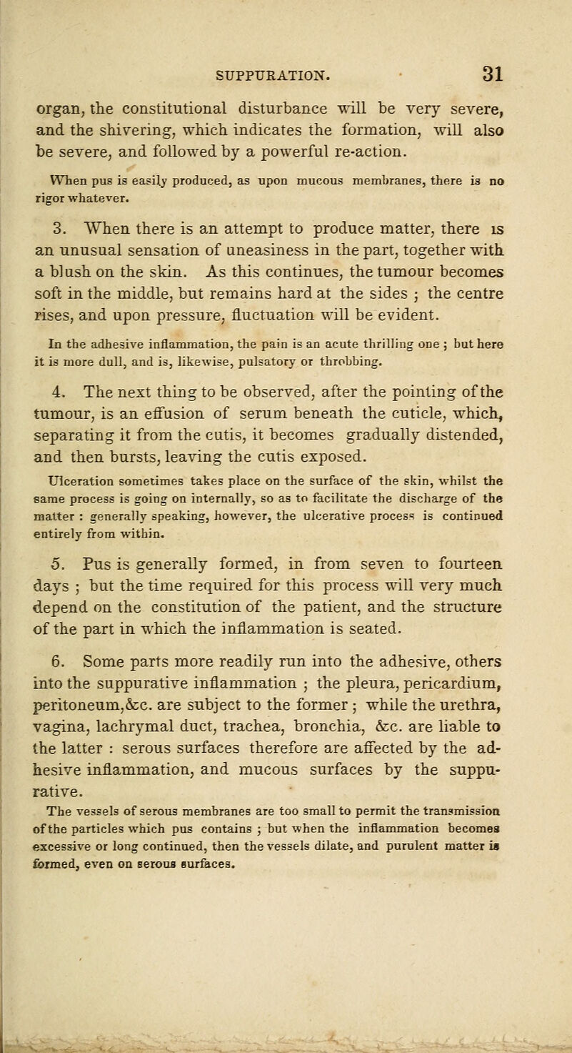 organ, the constitutional disturbance will be very severe, and the shivering, which indicates the formation, will also be severe, and followed by a powerful re-action. When pus is easily produced, as upon mucous membranes, there is no rigor whatever. 3. When there is an attempt to produce matter, there is an unusual sensation of uneasiness in the part, together with a blush on the skin. As this continues, the tumour becomes soft in the middle, but remains hard at the sides ; the centre rises, and upon pressure, fluctuation will be evident. In the adhesive inflammation, the pain is an acute thrilling one ; but here it is more dull, and is, likewise, pulsatory or throbbing. 4. The next thing to be observed, after the pointing of the tumour, is an effusion of serum beneath the cuticle, which, separating it from the cutis, it becomes gradually distended, and then bursts, leaving the cutis exposed. Ulceration sometimes takes place on the surface of the skin, whilst the same process is going on internally, so as to facilitate the discharge of the matter : generally speaking, however, the ulcerative process is continued entirely from within. 5. Pus is generally formed, in from seven to fourteen days ; but the time required for this process will very much depend on the constitution of the patient, and the structure of the part in which the inflammation is seated. 6. Some parts more readily run into the adhesive, others into the suppurative inflammation ; the pleura, pericardium, peritoneum,&:c. are subject to the former ; while the urethra, vagina, lachrymal duct, trachea, bronchia, &;c. are liable to the latter : serous surfaces therefore are affected by the ad- hesive inflammation, and mucous surfaces by the suppu- rative. The vessels of serous membranes are too small to permit the transmission of the particles which pus contains ; but when the inflammation becomes excessive or long continued, then the vessels dilate, and purulent matter ia formed, even on seroua surfaces. ■Br^-