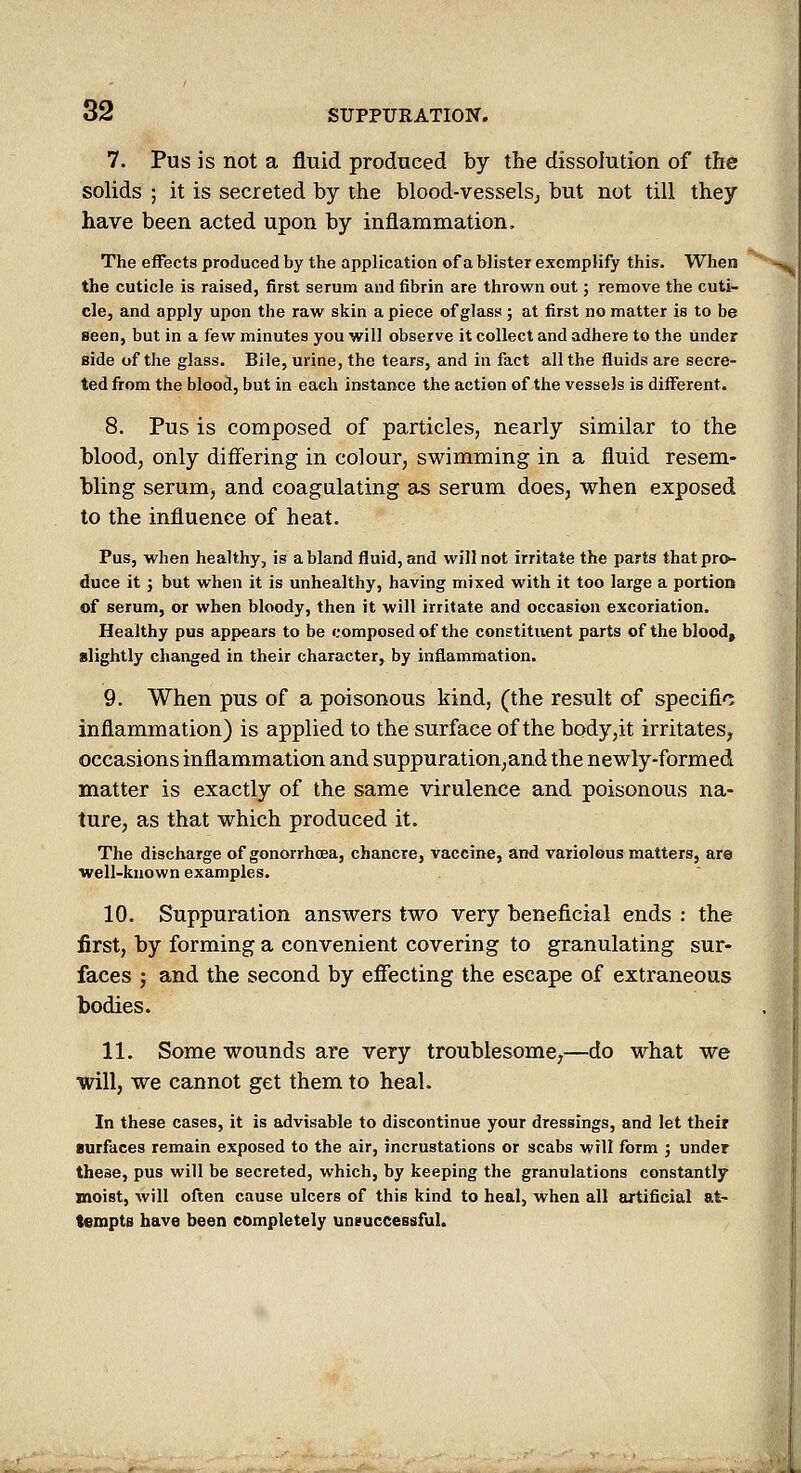 7. Pus is not a fluid produced by the dissolution of the solids ; it is secreted by the blood-vesselsj but not till they have been acted upon by inflammation. The effects produced by the application of a blister exompHfy this. When the cuticle is raised, first serum and fibrin are thrown out; remove the cuti- cle, and apply upon the raw skin a piece of glass ; at first no matter is to be seen, but in a few minutes you will observe it collect and adhere to the under side of the glass. Bile, urine, the tears, and in fact all the fluids are secre- ted from the blood, but in each instance the action of the vessels is different. 8. Pus is composed of particles, nearly similar to the blood, only differing in colour, swimming in a fluid resem- bling serum, and coagulating as serum does, when exposed to the influence of heat. Pus, when healthy, is a bland fluid, and will not irritate the parts that pro- duce it J but when it is unhealthy, having mixed with it too large a portion of serum, or when bloody, then it will irritate and occasion excoriation. Healthy pus appears to be composed of the constituent parts of the bloody slightly changed in their character, by inflammation. 9. When pus of a poisonous kind, (the result of specific inflammation) is applied to the surface of the body,it irritates^ occasions inflammation and suppuration, and the newly-formed matter is exactly of the same virulence and poisonous na- ture, as that which produced it. The discharge of gonorrhoea, chancre, vaccine, and variolous matters, are well-known examples. 10. Suppuration answers two very beneficial ends : the first, by forming a convenient covering to granulating sur- faces ; and the second by effecting the escape of extraneous todies. 11. Some wounds are very troublesome,—do what we will, we cannot get them to heal. In these cases, it is advisable to discontinue your dressings, and let their surfaces remain exposed to the air, incrustations or scabs will form ; under these, pus will be secreted, which, by keeping the granulations constantly moist, will often cause ulcers of this kind to heal, when all artificial at- tempts have been completely uneuccessful.