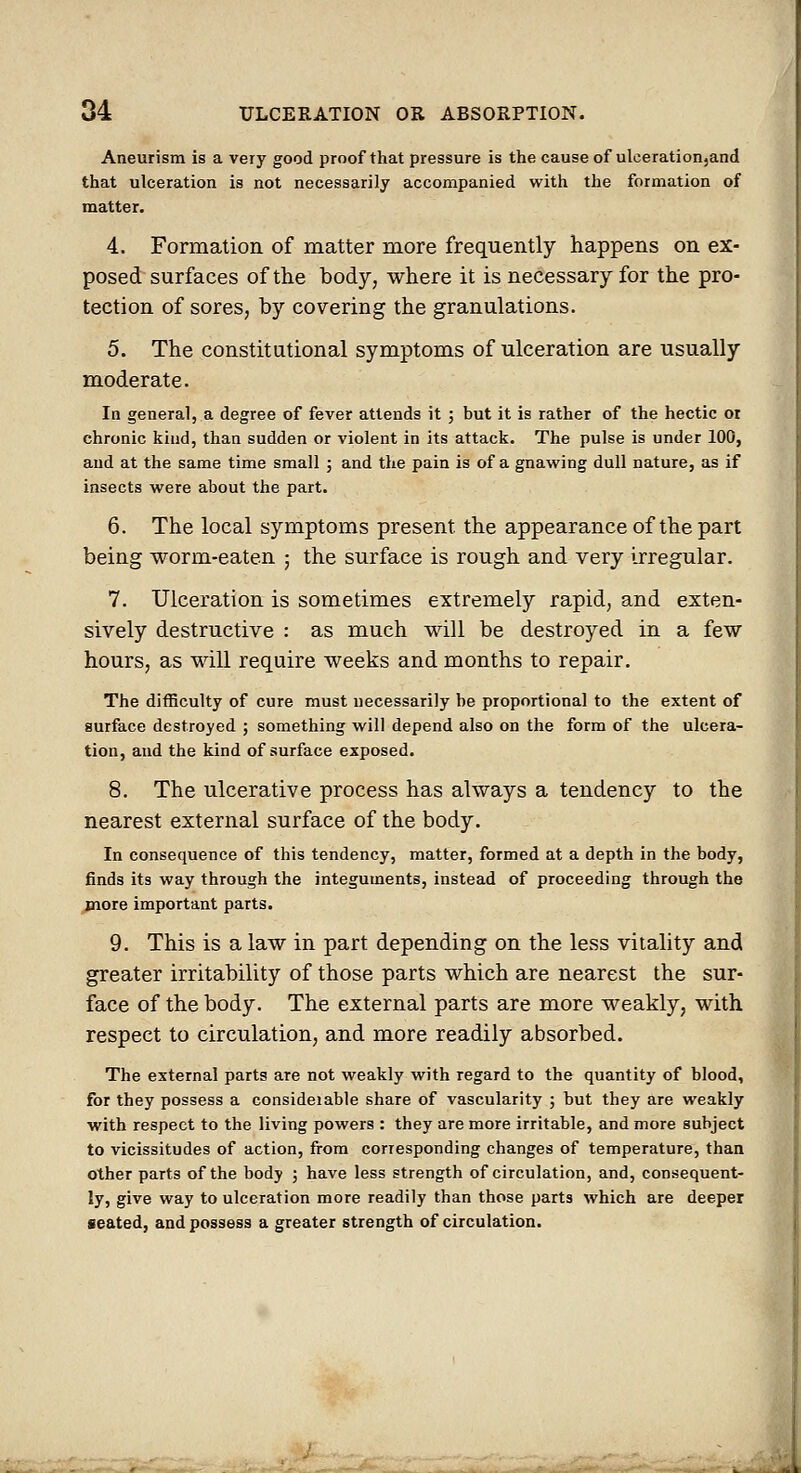 Aneurism is a very good proof that pressure is the cause of ulceration,and that ulceration is not necessarily accompanied with the formation of matter. 4. Formation of matter more frequently happens on ex- posed surfaces of the body, where it is necessary for the pro- tection of sores, by covering the granulations. 5. The constitutional symptoms of ulceration are usually moderate. In general, a degree of fever attends it ; but it is rather of the hectic or chronic kind, than sudden or violent in its attack. The pulse is under 100, and at the same time small ; and the pain is of a gnawing dull nature, as if insects were about the part. 6. The local symptoms present the appearance of the part being worm-eaten ; the surface is rough and very irregular. 7. Ulceration is sometimes extremely rapid, and exten- sively destructive : as much will be destroyed in a few hours, as will require weeks and months to repair. The difficulty of cure must necessarily be proportional to the extent of surface destroyed ; something will depend also on the form of the ulcera- tion, and the kind of surface exposed. 8. The ulcerative process has always a tendency to the nearest external surface of the body. In consequence of this tendency, matter, formed at a depth in the body, finds its way through the integuments, instead of proceeding through the more important parts. 9. This is a law in part depending on the less vitality and greater irritability of those parts which are nearest the sur- face of the body. The external parts are more weakly, with respect to circulation, and more readily absorbed. The external parts are not weakly with regard to the quantity of blood, for they possess a consideiable share of vascularity ; but they are weakly with respect to the living powers : they are more irritable, and more subject to vicissitudes of action, from corresponding changes of temperature, than other parts of the body j have less strength of circulation, and, consequent- ly, give way to ulceration more readily than those parts which are deeper seated, and possess a greater strength of circulation.