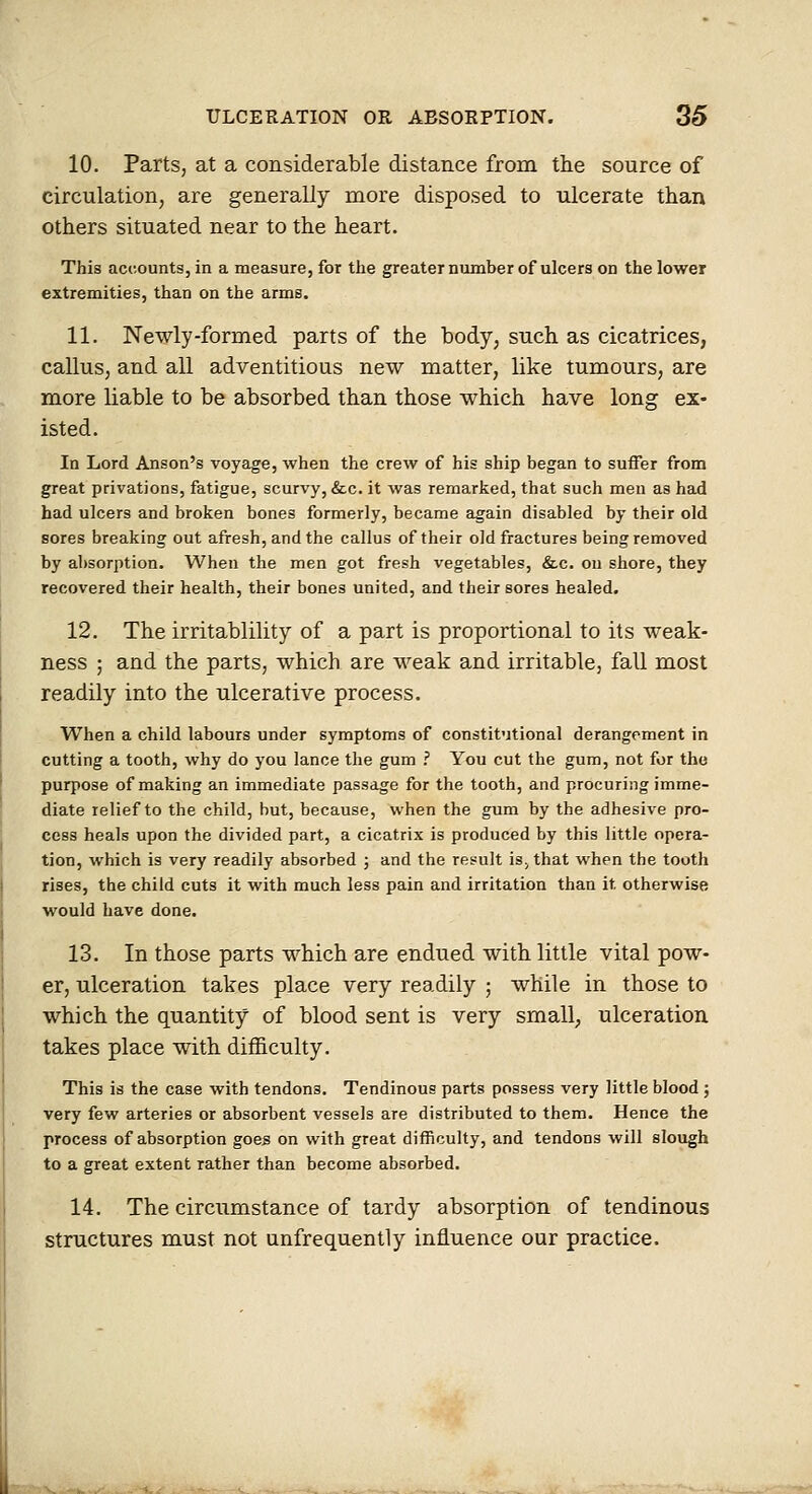 10. Parts, at a considerable distance from the source of circulation, are generally more disposed to ulcerate than others situated near to the heart. This accounts, in a measure, for the greater number of ulcers on the lower extremities, than on the arms. 11. Newly-formed parts of the body, such as cicatrices, callus, and all adventitious new matter, like tumours, are more liable to be absorbed than those which have long ex- isted. In Lord Anson's voyage, when the crew of his ship began to suffer from great privations, fatigue, scurvy, &;c. it was remarked, that such men as had had ulcers and broken bones formerly, became again disabled by their old sores breaking out afresh, and the callus of their old fractures being removed by absorption. When the men got fresh vegetables, &.c. on shore, they recovered their health, their bones united, and their sorea healed. 12. The irritablility of a part is proportional to its weak- ness ; and the parts, which are M^eak and irritable, fall most readily into the ulcerative process. When a child labours under symptoms of constitutional derangement in cutting a tooth, why do you lance the gum .'' You cut the gum, not for the purpose of making an immediate passage for the tooth, and procuring imme- diate relief to the child, but, because, when the gum by the adhesive pro- cess heals upon the divided part, a cicatrix is produced by this little opera- tion, which is very readily absorbed ; and the result is, that when the tooth rises, the child cuts it with much less pain and irritation than it otherwise would have done. 13. In those parts which are endued with little vital pow- er, ulceration takes place very readily ; while in those to which the quantity of blood sent is very small, ulceration takes place with difficulty. This is the case with tendons. Tendinous parts possess very little blood ; very few arteries or absorbent vessels are distributed to them. Hence the process of absorption goes on with great difficulty, and tendons will slough to a great extent rather than become absorbed. 14. The circumstance of tardy absorption of tendinous structures must not unfrequently influence our practice.